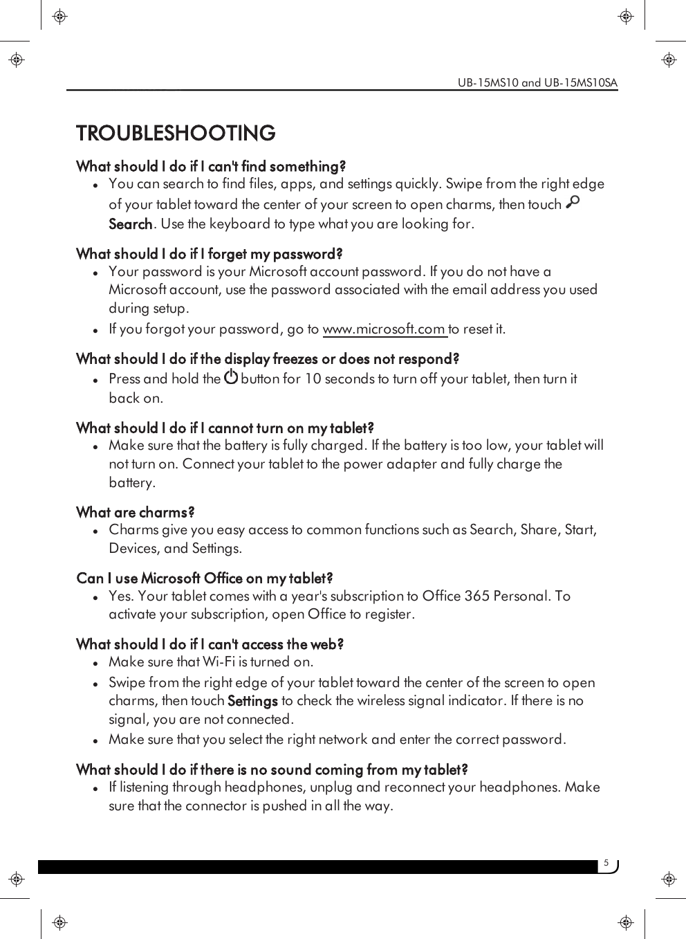 5TROUBLESHOOTINGWhat should I do if I can&apos;t find something?lYou can search to find files, apps, and settings quickly. Swipe from the right edgeof your tablet toward the center of your screen to open charms, then touchSearch. Use the keyboard to type what you are looking for.What should I do if I forget my password?lYour password is your Microsoft account password. If you do not have aMicrosoft account, use the password associated with the email address you usedduring setup.lIf you forgot your password, go to www.microsoft.com to reset it.What should I do if the display freezes or does not respond?lPress and hold the button for 10 seconds to turn off your tablet, then turn itback on.What should I do if I cannot turn on my tablet?lMake sure that the battery is fully charged. If the battery is too low, your tablet willnot turn on. Connect your tablet to the power adapter and fully charge thebattery.What are charms?lCharms give you easy access to common functions such as Search, Share, Start,Devices, and Settings.Can I use Microsoft Office on my tablet?lYes. Your tablet comes with a year&apos;s subscription to Office 365 Personal. Toactivate your subscription, open Office to register.What should I do if I can&apos;t access the web?lMake sure that Wi-Fi is turned on.lSwipe from the right edge of your tablet toward the center of the screen to opencharms, then touch Settings to check the wireless signal indicator. If there is nosignal, you are not connected.lMake sure that you select the right network and enter the correct password.What should I do if there is no sound coming from my tablet?lIf listening through headphones, unplug and reconnect your headphones. Makesure that the connector is pushed in all the way.UB-15MS10 and UB-15MS10SA