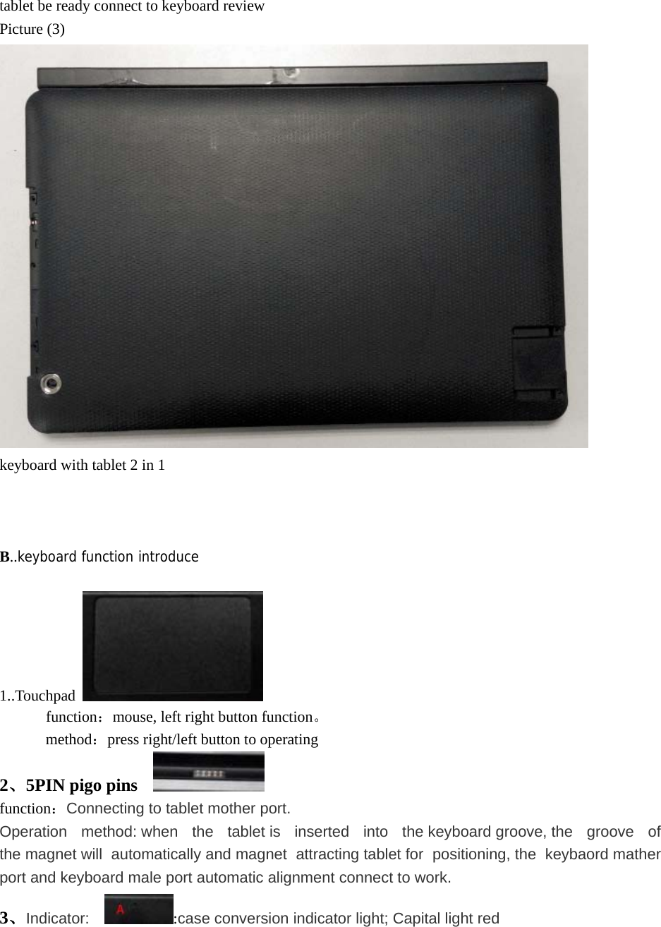 tablet be ready connect to keyboard review Picture (3)  keyboard with tablet 2 in 1    B..keyboard function introduce  1..Touchpad         function：mouse, left right button function。       method：press right/left button to operating 2、5PIN pigo pins     function：Connecting to tablet mother port. Operation method: when the tablet is inserted into the keyboard groove, the groove of the magnet will  automatically and magnet  attracting tablet for  positioning, the  keybaord mather port and keyboard male port automatic alignment connect to work. 3、Indicator:   :case conversion indicator light; Capital light red 