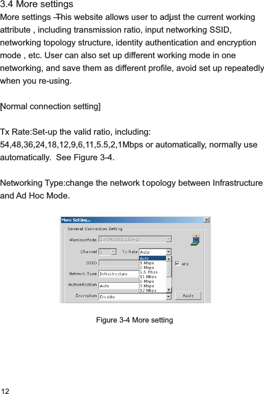123.4 More settingsMore settings — This website allows user to adjust the current working attribute , including transmission ratio, input networking SSID, networking topology structure, identity authentication and encryption mode , etc. User can also set up different working mode in one networking, and save them as different profile, avoid set up repeatedly when you re-using. [Normal connection setting]Tx Rate: Set-up the valid ratio, including: 54,48,36,24,18,12,9,6,11,5.5,2,1Mbps or automatically, normally use automatically.  See Figure 3-4.Networking Type: change the network topology between Infrastructure and Ad Hoc Mode.Figure 3-4 More setting