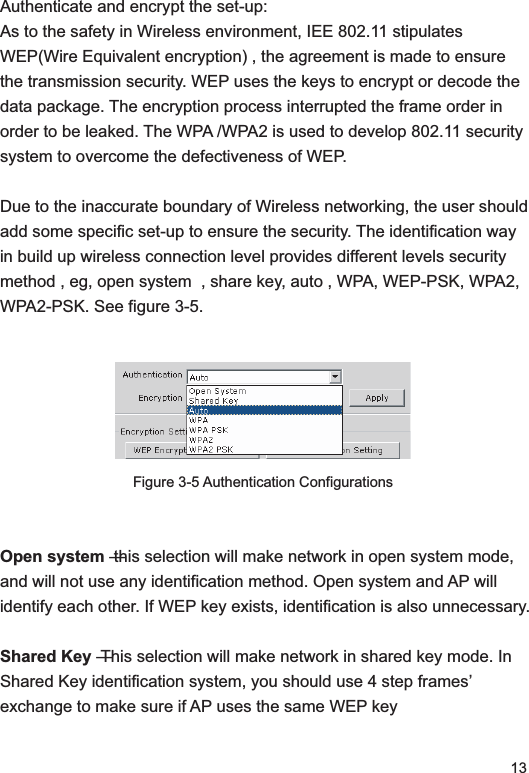 13Authenticate and encrypt the set-up: As to the safety in Wireless environment, IEE 802.11 stipulates WEP(Wire Equivalent encryption) , the agreement is made to ensure the transmission security. WEP uses the keys to encrypt or decode the data package. The encryption process interrupted the frame order in order to be leaked. The WPA /WPA2 is used to develop 802.11 security system to overcome the defectiveness of WEP. Due to the inaccurate boundary of Wireless networking, the user should add some specific set-up to ensure the security. The identification way in build up wireless connection level provides different levels security method , eg, open system  , share key, auto , WPA, WEP-PSK, WPA2, WPA2-PSK. See figure 3-5.Figure 3-5 Authentication ConfigurationsOpen system — this selection will make network in open system mode, and will not use any identification method. Open system and AP will identify each other. If WEP key exists, identification is also unnecessary. Shared Key — This selection will make network in shared key mode. In Shared Key identification system, you should use 4 step frames’ exchange to make sure if AP uses the same WEP key  