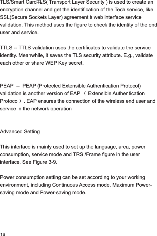 16TLS/Smart Card—TLS( Transport Layer Security ) is used to create an encryption channel and get the identification of the Tech service, like SSL(Secure Sockets Layer) agreement ‘s web interface service validation. This method uses the figure to check the identity of the end user and service. TTLS -- TTLS validation uses the certificates to validate the service identity. Meanwhile, it saves the TLS security attribute. E.g., validate each other or share WEP Key secret. PEAP  --  PEAP (Protected Extensible Authentication Protocol) validation is another version of EAP ˄ Extensible Authentication Protocol˅. EAP ensures the connection of the wireless end user and service in the network operation Advanced SettingThis interface is mainly used to set up the language, area, power consumption, service mode and TRS /Frame figure in the user interface. See Figure 3-9.Power consumption setting can be set according to your working environment, including Continuous Access mode, Maximum Power- saving mode and Power-saving mode. 
