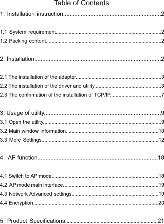 Table of Contents1. Installation instruction.............................................................21.1 System requirement..........................................................................21.2 Packing content.................................................................................22. Installation...............................................................................22.1 The installation of the adapter............................................................32.2 The installation of the driver and utility...............................................32.3 The confirmation of the installation of TCP/IP....................................73. Usage of utility.........................................................................93.1 Open the utility...................................................................................93.2 Main window information.................................................................103.3 More Settings..................................................................................124.  AP function...........................................................................184.1 Switch to AP mode...........................................................................184.2  AP mode main interface...................................................................194.3 Network Advanced settings.............................................................194.4 Encryption........................................................................................205. Product Specifications.................................................................21