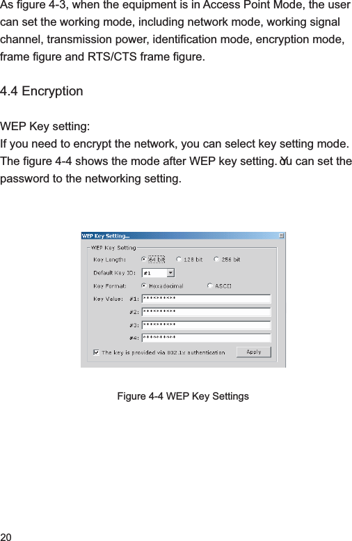 20As figure 4-3, when the equipment is in Access Point Mode, the user can set the working mode, including network mode, working signal channel, transmission power, identification mode, encryption mode, frame figure and RTS/CTS frame figure. 4.4 EncryptionWEP Key setting: If you need to encrypt the network, you can select key setting mode. The figure 4-4 shows the mode after WEP key setting. You can set the password to the networking setting. Figure 4-4 WEP Key Settings