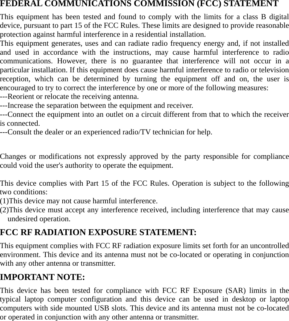 FEDERAL COMMUNICATIONS COMMISSION (FCC) STATEMENT   This equipment has been tested and found to comply with the limits for a class B digital device, pursuant to part 15 of the FCC Rules. These limits are designed to provide reasonable protection against harmful interference in a residential installation. This equipment generates, uses and can radiate radio frequency energy and, if not installed and used in accordance with the instructions, may cause harmful interference to radio communications. However, there is no guarantee that interference will not occur in a particular installation. If this equipment does cause harmful interference to radio or television reception, which can be determined by turning the equipment off and on, the user is encouraged to try to correct the interference by one or more of the following measures: ---Reorient or relocate the receiving antenna. ---Increase the separation between the equipment and receiver. ---Connect the equipment into an outlet on a circuit different from that to which the receiver is connected. ---Consult the dealer or an experienced radio/TV technician for help.   Changes or modifications not expressly approved by the party responsible for compliance could void the user&apos;s authority to operate the equipment.  This device complies with Part 15 of the FCC Rules. Operation is subject to the following two conditions: (1)This device may not cause harmful interference. (2)This device must accept any interference received, including interference that may cause undesired operation. FCC RF RADIATION EXPOSURE STATEMENT: This equipment complies with FCC RF radiation exposure limits set forth for an uncontrolled environment. This device and its antenna must not be co-located or operating in conjunction with any other antenna or transmitter. IMPORTANT NOTE: This device has been tested for compliance with FCC RF Exposure (SAR) limits in the typical laptop computer configuration and this device can be used in desktop or laptop computers with side mounted USB slots. This device and its antenna must not be co-located or operated in conjunction with any other antenna or transmitter. 