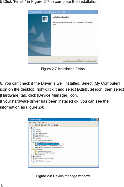 65 Click ‘Finish” in Figure 2-7 to complete the installation.Figure 2-7 Installation Finish6. You can check if the Driver is well installed. Select [My Computer] icon on the desktop, right-click it and select [Attribute] icon, then select [Hardware] tab, click [Device Manager] icon. If your hardware driver has been installed ok, you can see the information as Figure 2-8.Figure 2-8 Device manage window