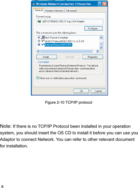 8Note: If there is no TCP/IP Protocol been installed in your operation system, you should insert the OS CD to install it before you can use you Adaptor to connect Network. You can refer to other relevant document for installation.Figure 2-10 TCP/IP protocol