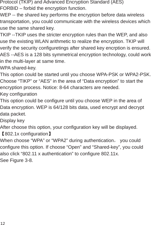 12Protocol (TKIP) and Advanced Encryption Standard (AES) FORBID – forbid the encryption function. WEP -- the shared key performs the encryption before data wireless transportation, you could communicate with the wireless devices which use the same shared key. TKIP --TKIP uses the stricter encryption rules than the WEP, and also use the existing WLAN arithmetic to realize the encryption. TKIP will verify the security configuretings after shared key encrption is ensured.  AES --AES is a 128 bits symmetrical encryption technology, could work in the multi-layer at same time. WPA shared-key.This option could be started until you choose WPA-PSK or WPA2-PSK. Choose “TIKP” or “AES” in the area of “Data encryption” to start the encryption process. Notice: 8-64 characters are needed. Key configuration This option could be configure until you choose WEP in the area of Data encryption. WEP is 64/128 bits data, used encrypt and decrypt data packet. Display key After choose this option, your configuration key will be displayed. 【802.1x configuration】 When choose “WPA” or “WPA2” during authentication， you could configure this option. If choose “Open” and “Shared-key”, you could also click “802.11 x authentication” to configure 802.11x. See Figure 3-8.
