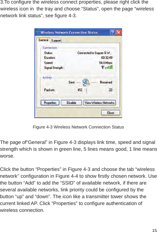 153.To configure the wireless connect properties, please right click the wireless icon in  the tray and choose “Status”, open the page “wireless network link status”, see figure 4-3.Figure 4-3 Wireless Network Connection StatusThe page of“General” in Figure 4-3 displays link time, speed and signal strength which is shown in green line, 5 lines means good, 1 line means worse. Click the button “Properties” in Figure 4-3 and choose the tab “wireless network’’ configuration in Figure 4-4 to show firstly chosen network. Use the button “Add” to add the “SSID” of available network, if there are several available networks, link priority could be configured by the button “up” and “down”. The icon like a transmitter tower shows the current linked AP. Click “Properties” to configure authentication of wireless connection. 