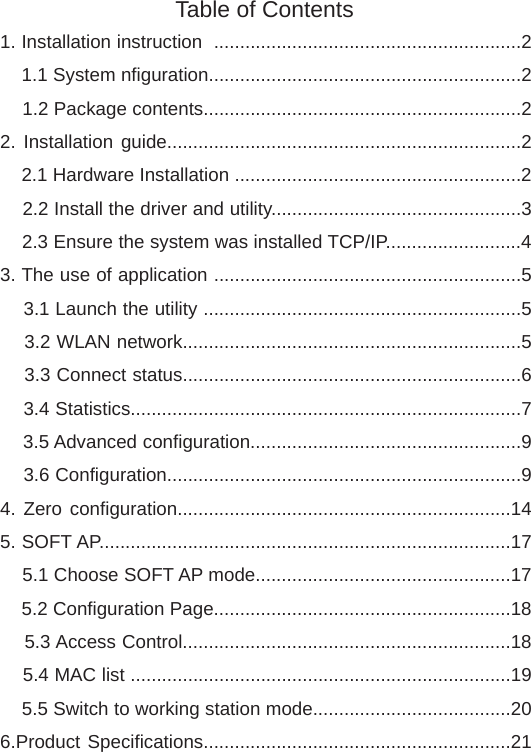 1. Installation instruction  ...........................................................2    1.1 System nfiguration............................................................2    1.2 Package contents.............................................................2 2. Installation guide....................................................................2    2.1 Hardware Installation .......................................................2    2.2 Install the driver and utility................................................3    2.3 Ensure the system was installed TCP/IP..........................43. The use of application ...........................................................5    3.1 Launch the utility .............................................................5    3.2 WLAN network.................................................................5    3.3 Connect status.................................................................6    3.4 Statistics...........................................................................7    3.5 Advanced configuration....................................................9    3.6 Configuration....................................................................94. Zero configuration................................................................145. SOFT AP...............................................................................17    5.1 Choose SOFT AP mode.................................................17    5.2 Configuration Page.........................................................18    5.3 Access Control...............................................................18    5.4 MAC list .........................................................................19    5.5 Switch to working station mode......................................206.Product Specifications...........................................................21Table of Contents