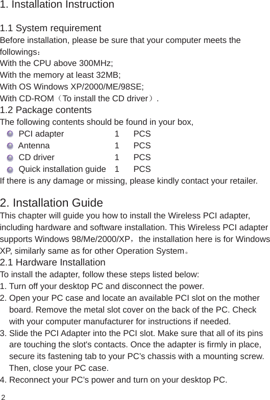 1. Installation Instruction1.1 System requirement Before installation, please be sure that your computer meets the followings： With the CPU above 300MHz;With the memory at least 32MB;With OS Windows XP/2000/ME/98SE;With CD-ROM（To install the CD driver）.1.2 Package contentsThe following contents should be found in your box,        PCI adapter     1      PCS        Antenna    1      PCS        CD driver    1      PCS        Quick installation guide  1      PCSIf there is any damage or missing, please kindly contact your retailer.2. Installation GuideThis chapter will guide you how to install the Wireless PCI adapter, including hardware and software installation. This Wireless PCI adapter supports Windows 98/Me/2000/XP，the installation here is for Windows XP, similarly same as for other Operation System。 2.1 Hardware InstallationTo install the adapter, follow these steps listed below:1. Turn off your desktop PC and disconnect the power.2. Open your PC case and locate an available PCI slot on the mother    board. Remove the metal slot cover on the back of the PC. Check     with your computer manufacturer for instructions if needed.3. Slide the PCI Adapter into the PCI slot. Make sure that all of its pins     are touching the slot&apos;s contacts. Once the adapter is firmly in place,     secure its fastening tab to your PC’s chassis with a mounting screw.     Then, close your PC case.4. Reconnect your PC’s power and turn on your desktop PC.2
