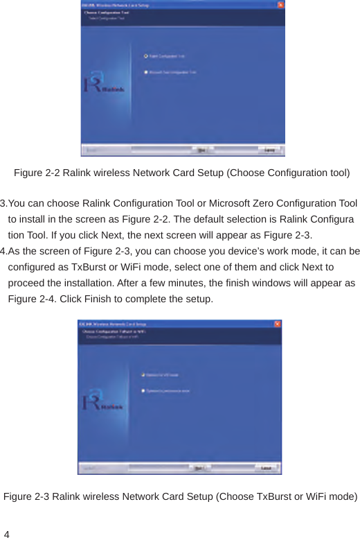 4Figure 2-2 Ralink wireless Network Card Setup (Choose Configuration tool)3.You can choose Ralink Configuration Tool or Microsoft Zero Configuration Tool    to install in the screen as Figure 2-2. The default selection is Ralink Configura   tion Tool. If you click Next, the next screen will appear as Figure 2-3.4.As the screen of Figure 2-3, you can choose you device’s work mode, it can be    configured as TxBurst or WiFi mode, select one of them and click Next to    proceed the installation. After a few minutes, the finish windows will appear as    Figure 2-4. Click Finish to complete the setup.Figure 2-3 Ralink wireless Network Card Setup (Choose TxBurst or WiFi mode)