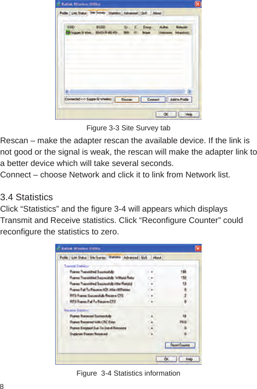 8Figure 3-3 Site Survey tabRescan – make the adapter rescan the available device. If the link is not good or the signal is weak, the rescan will make the adapter link to a better device which will take several seconds. Connect – choose Network and click it to link from Network list. 3.4 StatisticsClick “Statistics” and the figure 3-4 will appears which displays Transmit and Receive statistics. Click “Reconfigure Counter” could reconfigure the statistics to zero. Figure  3-4 Statistics information