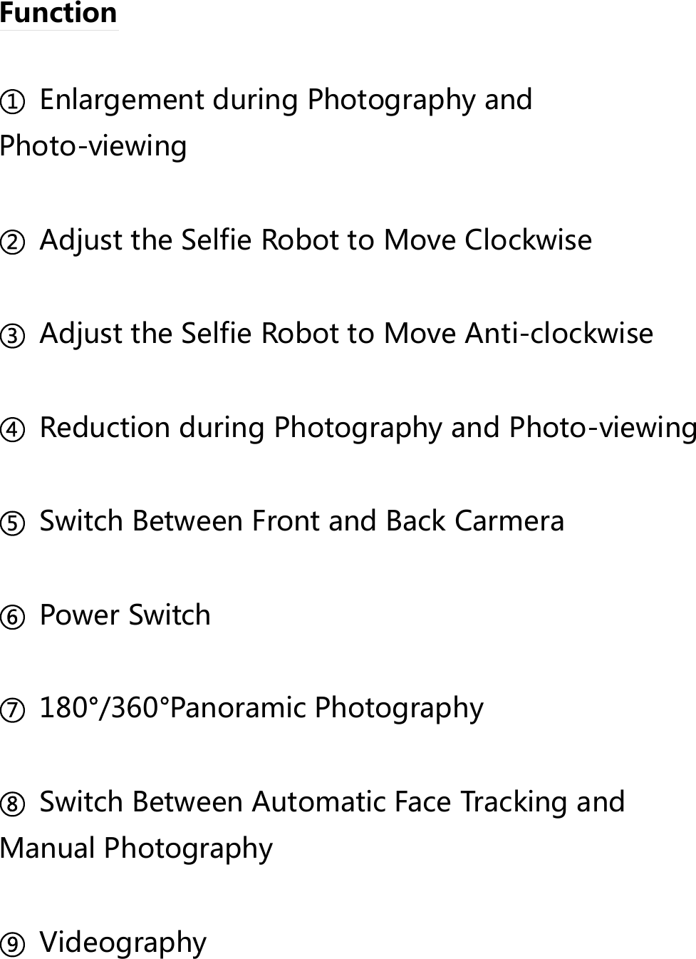  Function    Enlargement during Photography and Photo-viewing    Adjust the Selfie Robot to Move Clockwise    Adjust the Selfie Robot to Move Anti-clockwise    Reduction during Photography and Photo-viewing    Switch Between Front and Back Carmera    Power Switch    180 /360 Panoramic Photography    Switch Between Automatic Face Tracking and Manual Photography    Videography    