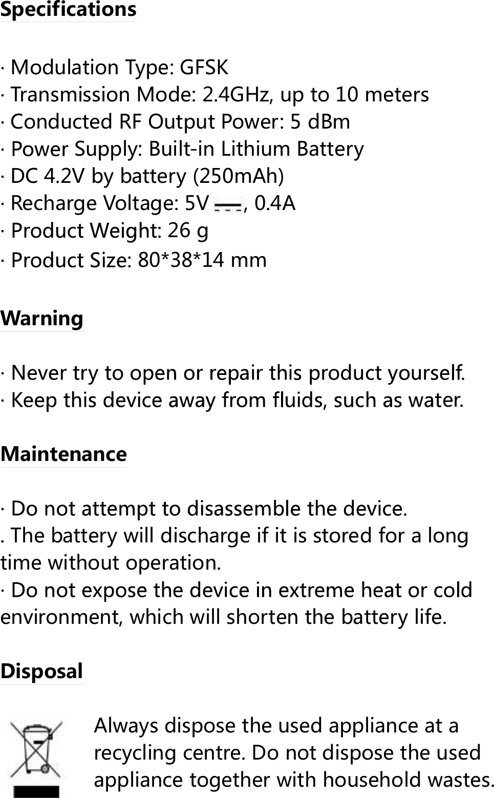  Specifications       Modulation Type:      Transmission Mode: 2.4GHz, up to 10 meters  Conducted RF Output Power: 5 dBm Supply: Built-in Lithium Battery       DC 4.2V by battery (250mAh)  Recharge Voltage: 5V , 0.4A 26 g 80*38*14 mm            Warning   er.  Maintenance   . The battery will discharge if it is stored for a long time without operation.  environment, which will shorten the battery life.  Disposal  Always dispose the used appliance at a recycling centre. Do not dispose the used appliance together with household wastes. GFSK