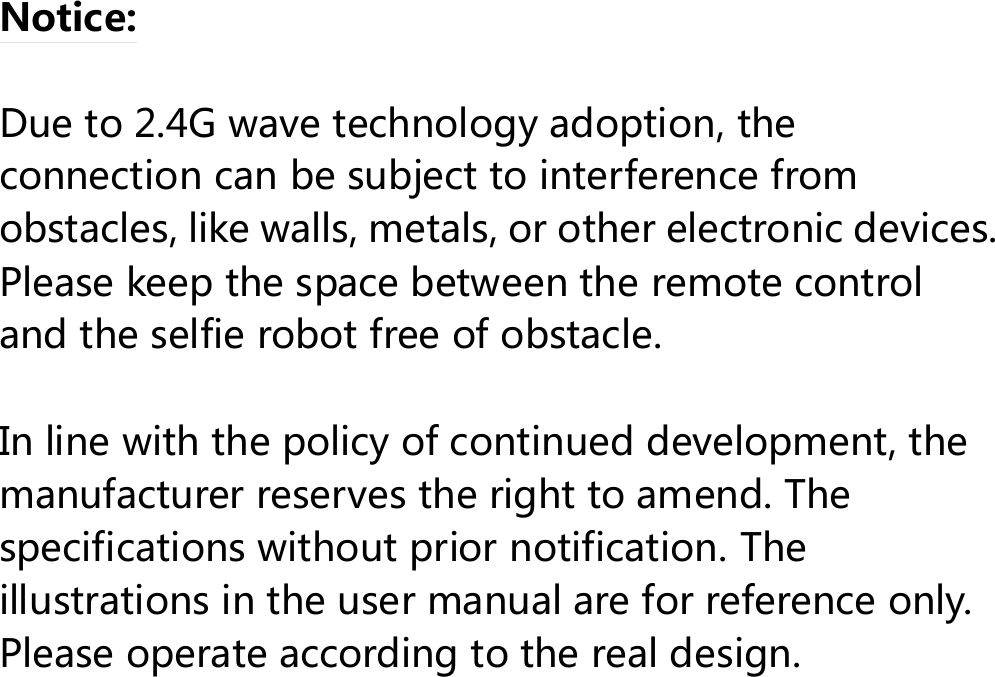  Notice:  Due to 2.4G wave technology adoption, the connection can be subject to interference from obstacles, like walls, metals, or other electronic devices. Please keep the space between the remote control and the selfie robot free of obstacle.  In line with the policy of continued development, the manufacturer reserves the right to amend. The specifications without prior notification. The illustrations in the user manual are for reference only. Please operate according to the real design.    