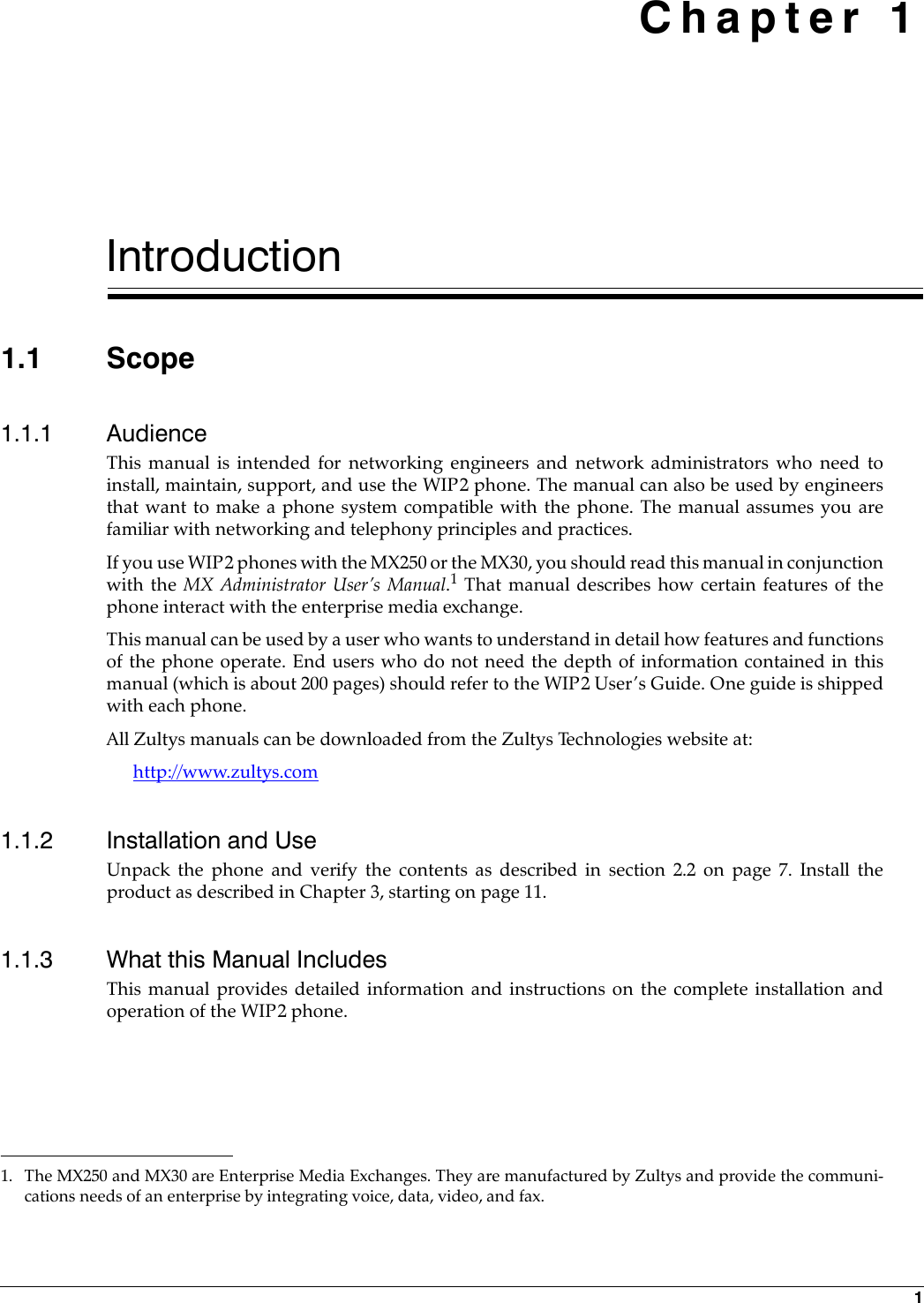 1 Chapter 1Introduction1.1 Scope1.1.1 AudienceThis manual is intended for networking engineers and network administrators who need toinstall, maintain, support, and use the WIP2 phone. The manual can also be used by engineersthat want to make a phone system compatible with the phone. The manual assumes you arefamiliar with networking and telephony principles and practices.If you use WIP2 phones with the MX250 or the MX30, you should read this manual in conjunctionwith the MX Administrator User’s Manual.1 That manual describes how certain features of thephone interact with the enterprise media exchange.This manual can be used by a user who wants to understand in detail how features and functionsof the phone operate. End users who do not need the depth of information contained in thismanual (which is about 200 pages) should refer to the WIP2 User’s Guide. One guide is shippedwith each phone.All Zultys manuals can be downloaded from the Zultys Technologies website at:http://www.zultys.com1.1.2 Installation and UseUnpack the phone and verify the contents as described in section 2.2 on page 7. Install theproduct as described in Chapter 3, starting on page 11.1.1.3 What this Manual IncludesThis manual provides detailed information and instructions on the complete installation andoperation of the WIP2 phone.1. The MX250 and MX30 are Enterprise Media Exchanges. They are manufactured by Zultys and provide the communi-cations needs of an enterprise by integrating voice, data, video, and fax.