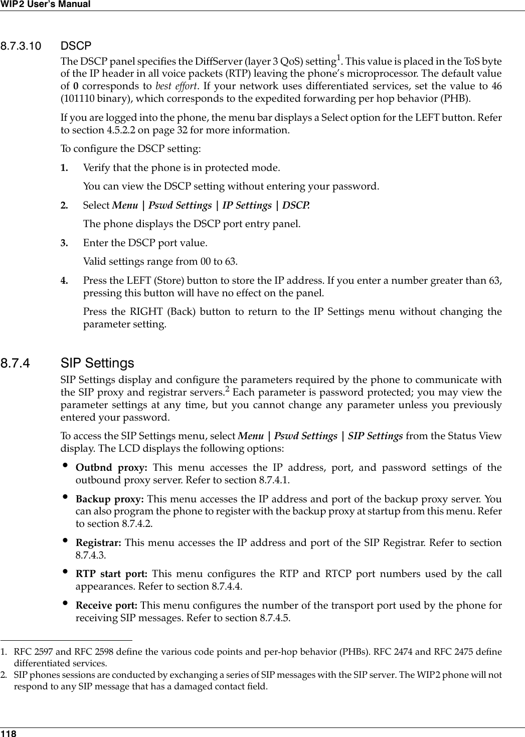118WIP2 User’s Manual8.7.3.10 DSCPThe DSCP panel specifies the DiffServer (layer 3 QoS) setting1. This value is placed in the ToS byteof the IP header in all voice packets (RTP) leaving the phone’s microprocessor. The default valueof 0 corresponds to best effort. If your network uses differentiated services, set the value to 46(101110 binary), which corresponds to the expedited forwarding per hop behavior (PHB).If you are logged into the phone, the menu bar displays a Select option for the LEFT button. Referto section 4.5.2.2 on page 32 for more information.To configure the DSCP setting:1. Verify that the phone is in protected mode.You can view the DSCP setting without entering your password.2. Select Menu | Pswd Settings | IP Settings | DSCP.The phone displays the DSCP port entry panel.3. Enter the DSCP port value.Valid settings range from 00 to 63.4. Press the LEFT (Store) button to store the IP address. If you enter a number greater than 63,pressing this button will have no effect on the panel.Press the RIGHT (Back) button to return to the IP Settings menu without changing theparameter setting.8.7.4 SIP SettingsSIP Settings display and configure the parameters required by the phone to communicate withthe SIP proxy and registrar servers.2 Each parameter is password protected; you may view theparameter settings at any time, but you cannot change any parameter unless you previouslyentered your password.To access the SIP Settings menu, select Menu | Pswd Settings | SIP Settings from the Status Viewdisplay. The LCD displays the following options:•Outbnd proxy: This menu accesses the IP address, port, and password settings of theoutbound proxy server. Refer to section 8.7.4.1.•Backup proxy: This menu accesses the IP address and port of the backup proxy server. Youcan also program the phone to register with the backup proxy at startup from this menu. Referto section 8.7.4.2.•Registrar: This menu accesses the IP address and port of the SIP Registrar. Refer to section8.7.4.3.•RTP start port: This menu configures the RTP and RTCP port numbers used by the callappearances. Refer to section 8.7.4.4.•Receive port: This menu configures the number of the transport port used by the phone forreceiving SIP messages. Refer to section 8.7.4.5.1. RFC 2597 and RFC 2598 define the various code points and per-hop behavior (PHBs). RFC 2474 and RFC 2475 definedifferentiated services.2. SIP phones sessions are conducted by exchanging a series of SIP messages with the SIP server. The WIP2 phone will notrespond to any SIP message that has a damaged contact field. 