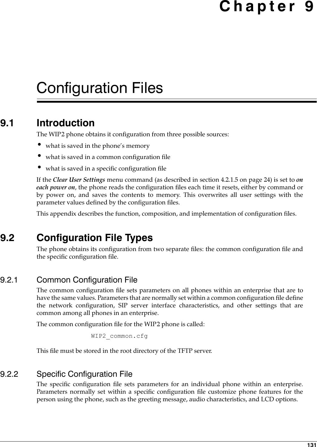 131 Chapter 9Configuration Files9.1 IntroductionThe WIP2 phone obtains it configuration from three possible sources:•what is saved in the phone’s memory•what is saved in a common configuration file•what is saved in a specific configuration fileIf the Clear User Settings menu command (as described in section 4.2.1.5 on page 24) is set to oneach power on, the phone reads the configuration files each time it resets, either by command orby power on, and saves the contents to memory. This overwrites all user settings with theparameter values defined by the configuration files.This appendix describes the function, composition, and implementation of configuration files.9.2 Configuration File TypesThe phone obtains its configuration from two separate files: the common configuration file andthe specific configuration file.9.2.1 Common Configuration FileThe common configuration file sets parameters on all phones within an enterprise that are tohave the same values. Parameters that are normally set within a common configuration file definethe network configuration, SIP server interface characteristics, and other settings that arecommon among all phones in an enterprise. The common configuration file for the WIP2 phone is called: WIP2_common.cfgThis file must be stored in the root directory of the TFTP server.9.2.2 Specific Configuration FileThe specific configuration file sets parameters for an individual phone within an enterprise.Parameters normally set within a specific configuration file customize phone features for theperson using the phone, such as the greeting message, audio characteristics, and LCD options.