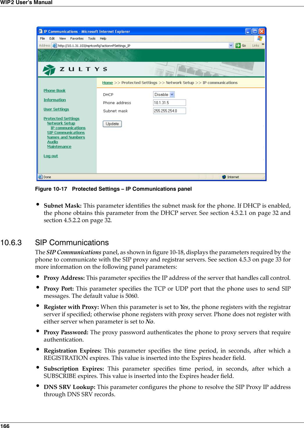 166WIP2 User’s Manual•Subnet Mask: This parameter identifies the subnet mask for the phone. If DHCP is enabled,the phone obtains this parameter from the DHCP server. See section 4.5.2.1 on page 32 andsection 4.5.2.2 on page 32.10.6.3 SIP CommunicationsThe SIP Communications panel, as shown in figure 10-18, displays the parameters required by thephone to communicate with the SIP proxy and registrar servers. See section 4.5.3 on page 33 formore information on the following panel parameters:•Proxy Address: This parameter specifies the IP address of the server that handles call control.•Proxy Port: This parameter specifies the TCP or UDP port that the phone uses to send SIPmessages. The default value is 5060.•Register with Proxy: When this parameter is set to Yes, the phone registers with the registrarserver if specified; otherwise phone registers with proxy server. Phone does not register witheither server when parameter is set to No.•Proxy Password: The proxy password authenticates the phone to proxy servers that requireauthentication. •Registration Expires: This parameter specifies the time period, in seconds, after which aREGISTRATION expires. This value is inserted into the Expires header field.•Subscription Expires: This parameter specifies time period, in seconds, after which aSUBSCRIBE expires. This value is inserted into the Expires header field.•DNS SRV Lookup: This parameter configures the phone to resolve the SIP Proxy IP addressthrough DNS SRV records.Figure 10-17 Protected Settings – IP Communications panel