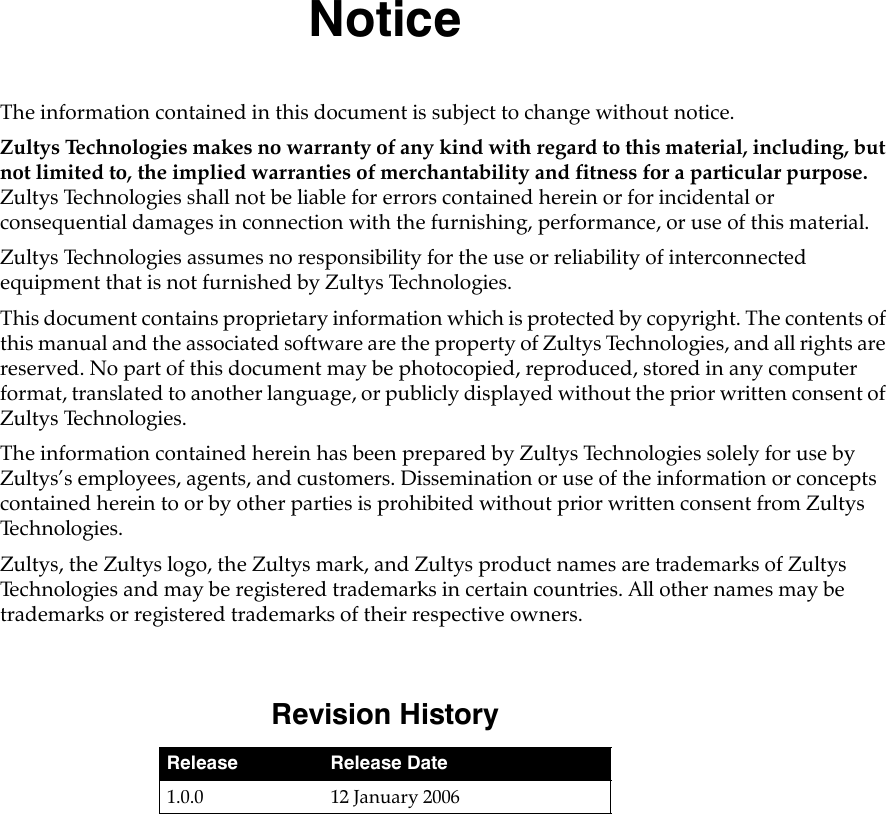 NoticeThe information contained in this document is subject to change without notice.Zultys Technologies makes no warranty of any kind with regard to this material, including, but not limited to, the implied warranties of merchantability and fitness for a particular purpose. Zultys Technologies shall not be liable for errors contained herein or for incidental or consequential damages in connection with the furnishing, performance, or use of this material.Zultys Technologies assumes no responsibility for the use or reliability of interconnected equipment that is not furnished by Zultys Technologies.This document contains proprietary information which is protected by copyright. The contents of this manual and the associated software are the property of Zultys Technologies, and all rights are reserved. No part of this document may be photocopied, reproduced, stored in any computer format, translated to another language, or publicly displayed without the prior written consent of Zultys Technologies.The information contained herein has been prepared by Zultys Technologies solely for use by Zultys’s employees, agents, and customers. Dissemination or use of the information or concepts contained herein to or by other parties is prohibited without prior written consent from Zultys Te c h n o l o g i e s .Zultys, the Zultys logo, the Zultys mark, and Zultys product names are trademarks of Zultys Technologies and may be registered trademarks in certain countries. All other names may be trademarks or registered trademarks of their respective owners.Revision HistoryRelease Release Date1.0.0 12 January 2006
