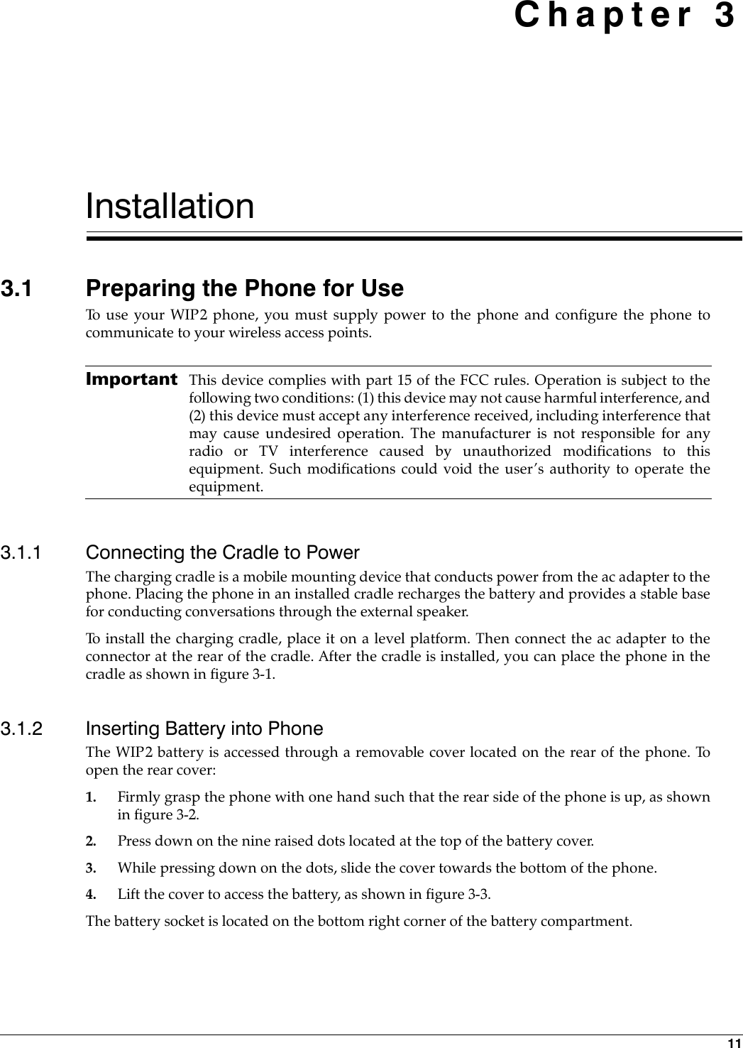 11 Chapter 3Installation3.1 Preparing the Phone for UseTo use your WIP2 phone, you must supply power to the phone and configure the phone tocommunicate to your wireless access points. Important This device complies with part 15 of the FCC rules. Operation is subject to thefollowing two conditions: (1) this device may not cause harmful interference, and(2) this device must accept any interference received, including interference thatmay cause undesired operation. The manufacturer is not responsible for anyradio or TV interference caused by unauthorized modifications to thisequipment. Such modifications could void the user’s authority to operate theequipment.3.1.1 Connecting the Cradle to PowerThe charging cradle is a mobile mounting device that conducts power from the ac adapter to thephone. Placing the phone in an installed cradle recharges the battery and provides a stable basefor conducting conversations through the external speaker.To install the charging cradle, place it on a level platform. Then connect the ac adapter to theconnector at the rear of the cradle. After the cradle is installed, you can place the phone in thecradle as shown in figure 3-1.3.1.2 Inserting Battery into PhoneThe WIP2 battery is accessed through a removable cover located on the rear of the phone. Toopen the rear cover:1. Firmly grasp the phone with one hand such that the rear side of the phone is up, as shownin figure 3-2.2. Press down on the nine raised dots located at the top of the battery cover.3. While pressing down on the dots, slide the cover towards the bottom of the phone.4. Lift the cover to access the battery, as shown in figure 3-3.The battery socket is located on the bottom right corner of the battery compartment.