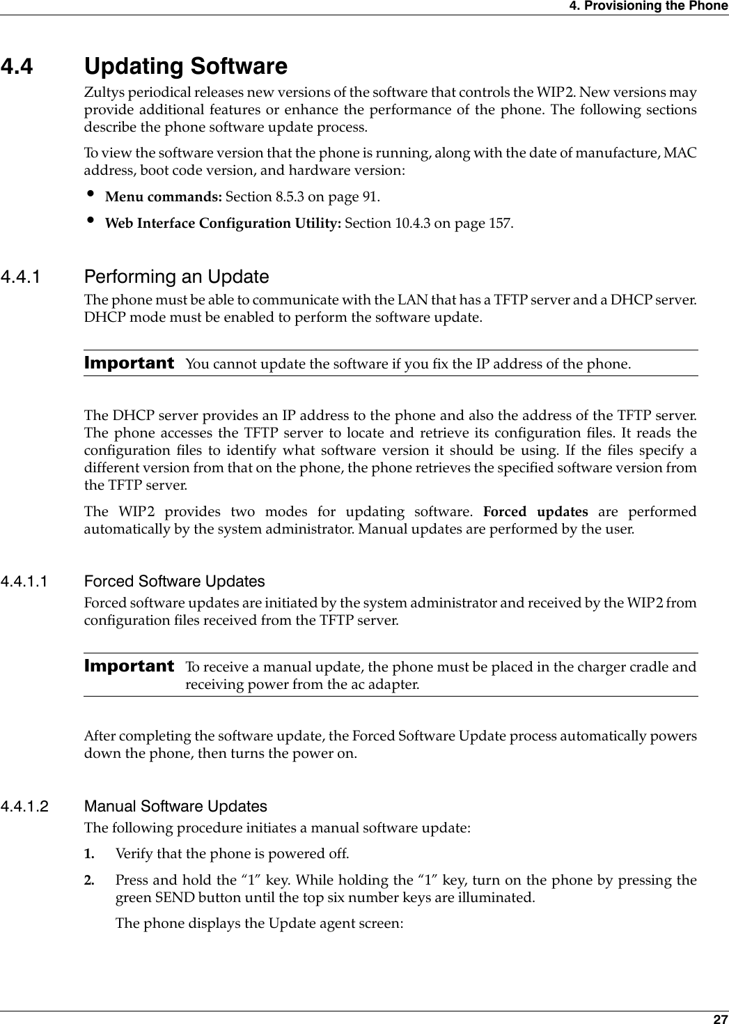 4. Provisioning the Phone 274.4 Updating SoftwareZultys periodical releases new versions of the software that controls the WIP2. New versions mayprovide additional features or enhance the performance of the phone. The following sectionsdescribe the phone software update process.To view the software version that the phone is running, along with the date of manufacture, MACaddress, boot code version, and hardware version:•Menu commands: Section 8.5.3 on page 91.•Web Interface Configuration Utility: Section 10.4.3 on page 157.4.4.1 Performing an UpdateThe phone must be able to communicate with the LAN that has a TFTP server and a DHCP server.DHCP mode must be enabled to perform the software update.Important You cannot update the software if you fix the IP address of the phone.The DHCP server provides an IP address to the phone and also the address of the TFTP server.The phone accesses the TFTP server to locate and retrieve its configuration files. It reads theconfiguration files to identify what software version it should be using. If the files specify adifferent version from that on the phone, the phone retrieves the specified software version fromthe TFTP server.The WIP2 provides two modes for updating software. Forced updates are performedautomatically by the system administrator. Manual updates are performed by the user.4.4.1.1 Forced Software UpdatesForced software updates are initiated by the system administrator and received by the WIP2 fromconfiguration files received from the TFTP server. Important To receive a manual update, the phone must be placed in the charger cradle andreceiving power from the ac adapter.After completing the software update, the Forced Software Update process automatically powersdown the phone, then turns the power on.4.4.1.2 Manual Software UpdatesThe following procedure initiates a manual software update:1. Verify that the phone is powered off.2. Press and hold the “1” key. While holding the “1” key, turn on the phone by pressing thegreen SEND button until the top six number keys are illuminated.The phone displays the Update agent screen:
