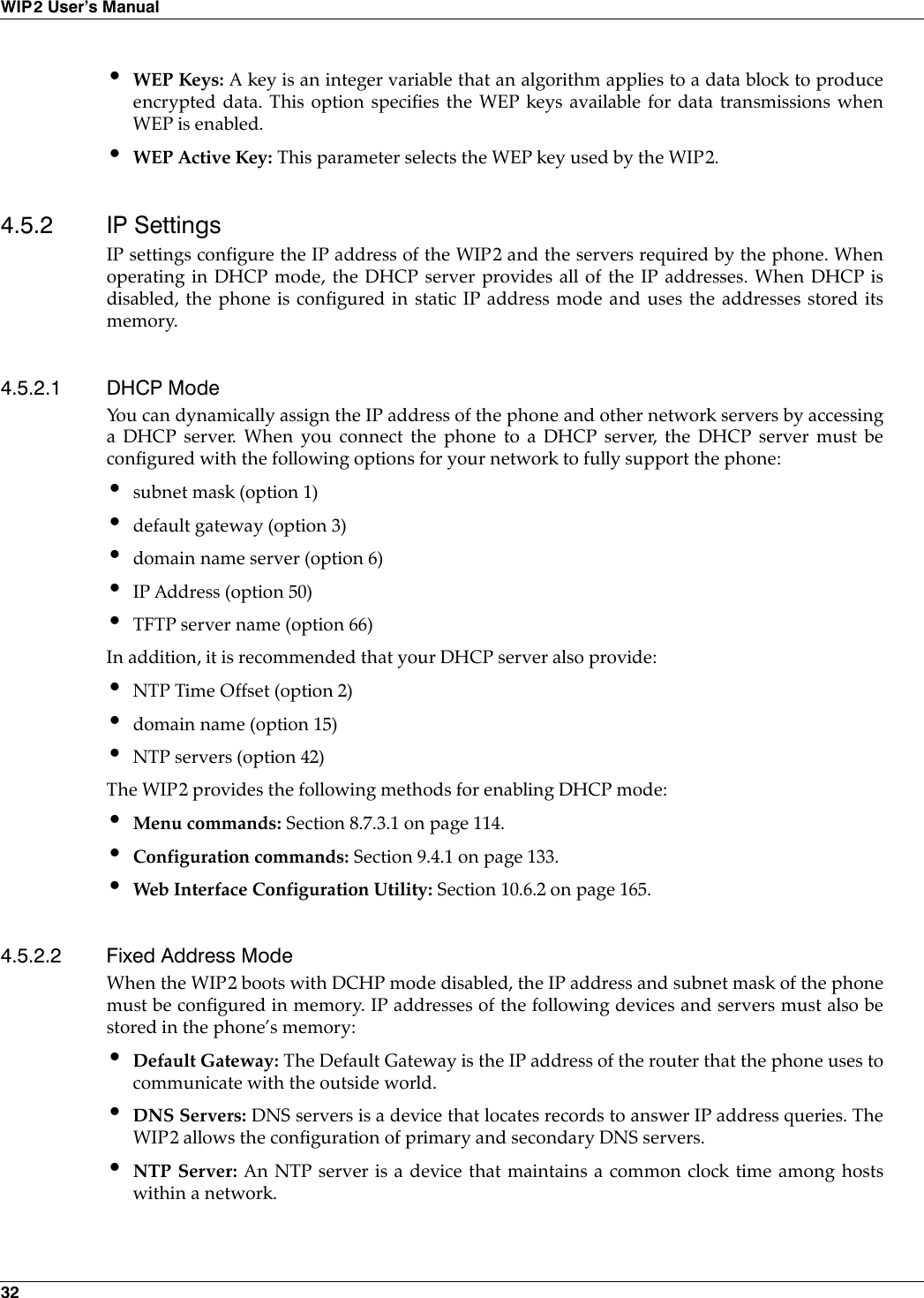 32WIP2 User’s Manual•WEP Keys: A key is an integer variable that an algorithm applies to a data block to produceencrypted data. This option specifies the WEP keys available for data transmissions whenWEP is enabled.•WEP Active Key: This parameter selects the WEP key used by the WIP2.4.5.2 IP SettingsIP settings configure the IP address of the WIP2 and the servers required by the phone. Whenoperating in DHCP mode, the DHCP server provides all of the IP addresses. When DHCP isdisabled, the phone is configured in static IP address mode and uses the addresses stored itsmemory.4.5.2.1 DHCP ModeYou can dynamically assign the IP address of the phone and other network servers by accessinga DHCP server. When you connect the phone to a DHCP server, the DHCP server must beconfigured with the following options for your network to fully support the phone:•subnet mask (option 1)•default gateway (option 3)•domain name server (option 6)•IP Address (option 50)•TFTP server name (option 66)In addition, it is recommended that your DHCP server also provide:•NTP Time Offset (option 2)•domain name (option 15)•NTP servers (option 42)The WIP2 provides the following methods for enabling DHCP mode:•Menu commands: Section 8.7.3.1 on page 114.•Configuration commands: Section 9.4.1 on page 133.•Web Interface Configuration Utility: Section 10.6.2 on page 165.4.5.2.2 Fixed Address ModeWhen the WIP2 boots with DCHP mode disabled, the IP address and subnet mask of the phonemust be configured in memory. IP addresses of the following devices and servers must also bestored in the phone’s memory:•Default Gateway: The Default Gateway is the IP address of the router that the phone uses tocommunicate with the outside world.•DNS Servers: DNS servers is a device that locates records to answer IP address queries. TheWIP2 allows the configuration of primary and secondary DNS servers.•NTP Server: An NTP server is a device that maintains a common clock time among hostswithin a network.