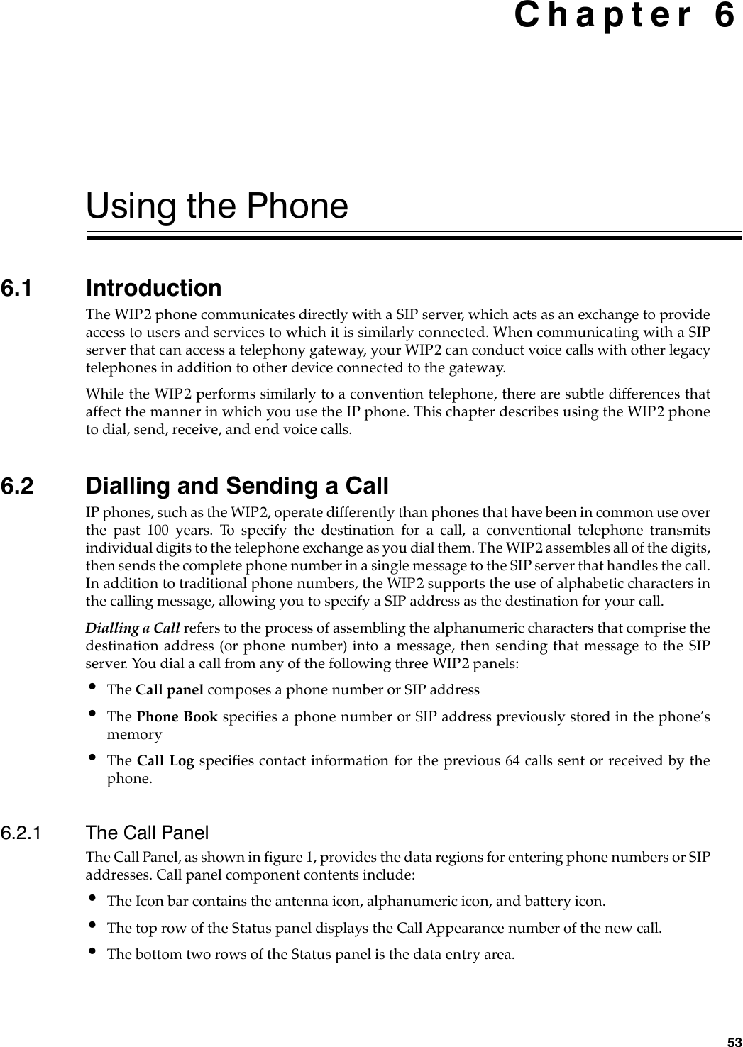 53 Chapter 6Using the Phone6.1 IntroductionThe WIP2 phone communicates directly with a SIP server, which acts as an exchange to provideaccess to users and services to which it is similarly connected. When communicating with a SIPserver that can access a telephony gateway, your WIP2 can conduct voice calls with other legacytelephones in addition to other device connected to the gateway.While the WIP2 performs similarly to a convention telephone, there are subtle differences thataffect the manner in which you use the IP phone. This chapter describes using the WIP2 phoneto dial, send, receive, and end voice calls.6.2 Dialling and Sending a CallIP phones, such as the WIP2, operate differently than phones that have been in common use overthe past 100 years. To specify the destination for a call, a conventional telephone transmitsindividual digits to the telephone exchange as you dial them. The WIP2 assembles all of the digits,then sends the complete phone number in a single message to the SIP server that handles the call.In addition to traditional phone numbers, the WIP2 supports the use of alphabetic characters inthe calling message, allowing you to specify a SIP address as the destination for your call.Dialling a Call refers to the process of assembling the alphanumeric characters that comprise thedestination address (or phone number) into a message, then sending that message to the SIPserver. You dial a call from any of the following three WIP2 panels:•The Call panel composes a phone number or SIP address•The Phone Book specifies a phone number or SIP address previously stored in the phone’smemory•The Call Log specifies contact information for the previous 64 calls sent or received by thephone. 6.2.1 The Call PanelThe Call Panel, as shown in figure 1, provides the data regions for entering phone numbers or SIPaddresses. Call panel component contents include:•The Icon bar contains the antenna icon, alphanumeric icon, and battery icon.•The top row of the Status panel displays the Call Appearance number of the new call.•The bottom two rows of the Status panel is the data entry area.
