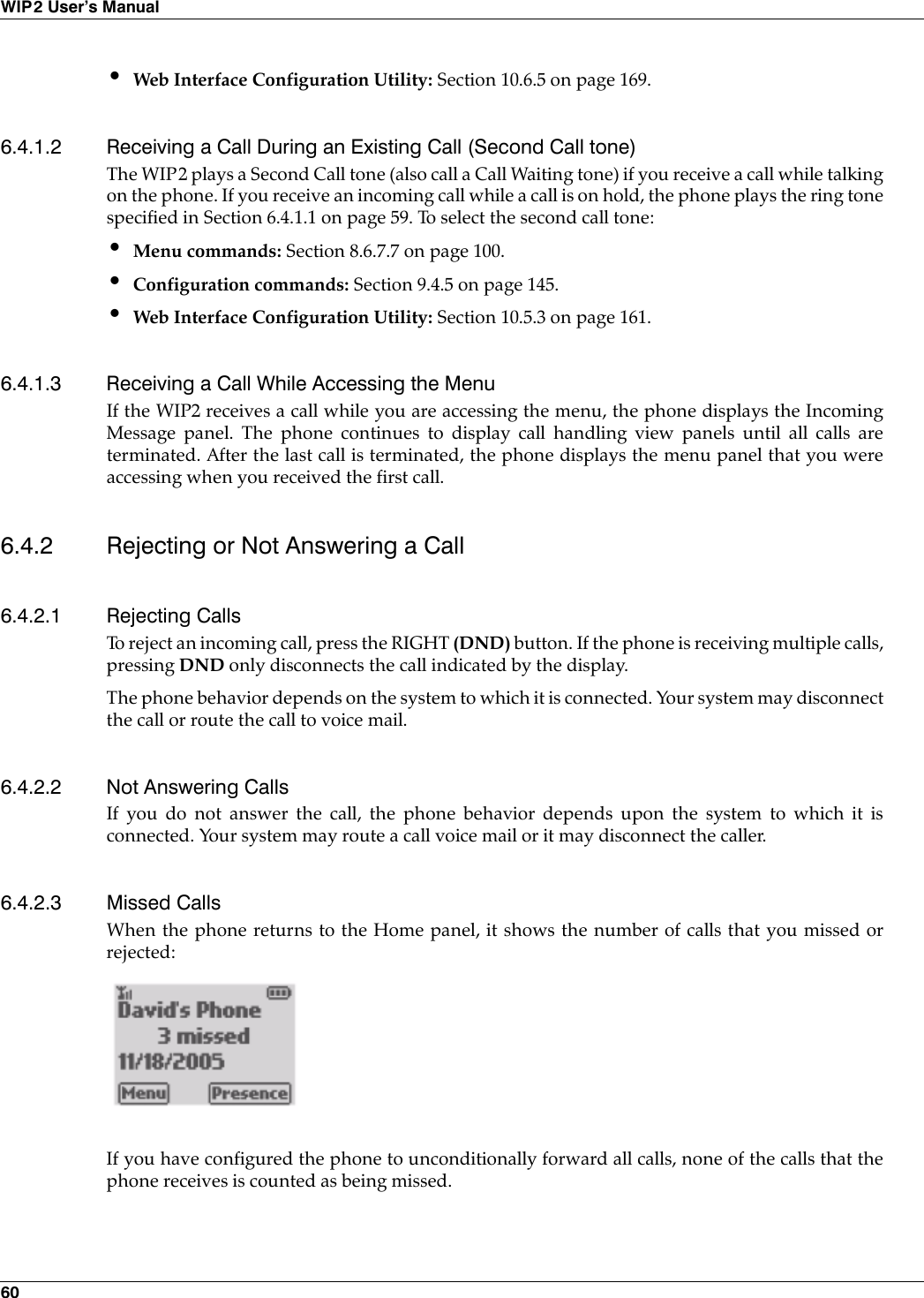 60WIP2 User’s Manual•Web Interface Configuration Utility: Section 10.6.5 on page 169.6.4.1.2 Receiving a Call During an Existing Call (Second Call tone)The WIP2 plays a Second Call tone (also call a Call Waiting tone) if you receive a call while talkingon the phone. If you receive an incoming call while a call is on hold, the phone plays the ring tonespecified in Section 6.4.1.1 on page 59. To select the second call tone:•Menu commands: Section 8.6.7.7 on page 100.•Configuration commands: Section 9.4.5 on page 145.•Web Interface Configuration Utility: Section 10.5.3 on page 161.6.4.1.3 Receiving a Call While Accessing the MenuIf the WIP2 receives a call while you are accessing the menu, the phone displays the IncomingMessage panel. The phone continues to display call handling view panels until all calls areterminated. After the last call is terminated, the phone displays the menu panel that you wereaccessing when you received the first call.6.4.2 Rejecting or Not Answering a Call6.4.2.1 Rejecting CallsTo reject an incoming call, press the RIGHT (DND) button. If the phone is receiving multiple calls,pressing DND only disconnects the call indicated by the display.The phone behavior depends on the system to which it is connected. Your system may disconnectthe call or route the call to voice mail.6.4.2.2 Not Answering CallsIf you do not answer the call, the phone behavior depends upon the system to which it isconnected. Your system may route a call voice mail or it may disconnect the caller.6.4.2.3 Missed CallsWhen the phone returns to the Home panel, it shows the number of calls that you missed orrejected:If you have configured the phone to unconditionally forward all calls, none of the calls that thephone receives is counted as being missed.