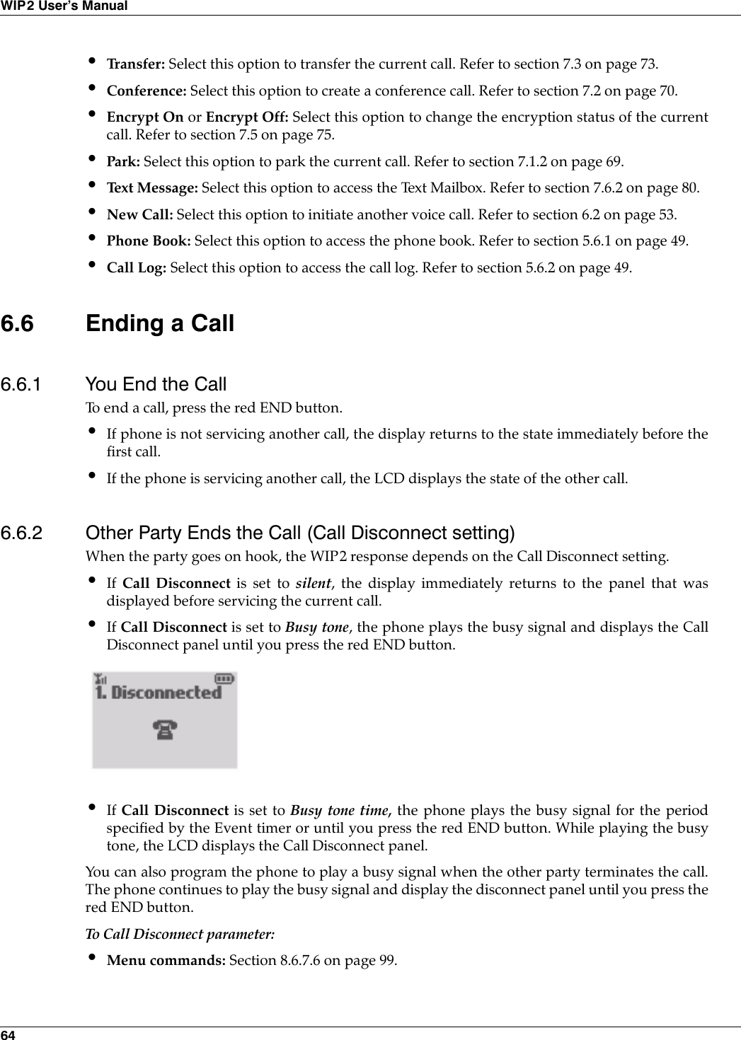 64WIP2 User’s Manual•Tr a n s f e r :  Select this option to transfer the current call. Refer to section 7.3 on page 73.•Conference: Select this option to create a conference call. Refer to section 7.2 on page 70.•Encrypt On or Encrypt Off: Select this option to change the encryption status of the currentcall. Refer to section 7.5 on page 75.•Park: Select this option to park the current call. Refer to section 7.1.2 on page 69.•Text Message: Select this option to access the Text Mailbox. Refer to section 7.6.2 on page 80.•New Call: Select this option to initiate another voice call. Refer to section 6.2 on page 53.•Phone Book: Select this option to access the phone book. Refer to section 5.6.1 on page 49.•Call Log: Select this option to access the call log. Refer to section 5.6.2 on page 49.6.6 Ending a Call6.6.1 You End the CallTo end a call, press the red END button.•If phone is not servicing another call, the display returns to the state immediately before thefirst call.•If the phone is servicing another call, the LCD displays the state of the other call.6.6.2 Other Party Ends the Call (Call Disconnect setting)When the party goes on hook, the WIP2 response depends on the Call Disconnect setting.•If  Call Disconnect is set to silent, the display immediately returns to the panel that wasdisplayed before servicing the current call.•If Call Disconnect is set to Busy tone, the phone plays the busy signal and displays the CallDisconnect panel until you press the red END button.•If Call Disconnect is set to Busy tone time, the phone plays the busy signal for the periodspecified by the Event timer or until you press the red END button. While playing the busytone, the LCD displays the Call Disconnect panel.You can also program the phone to play a busy signal when the other party terminates the call.The phone continues to play the busy signal and display the disconnect panel until you press thered END button. To C al l Di sc on ne ct p ar am et er :•Menu commands: Section 8.6.7.6 on page 99.