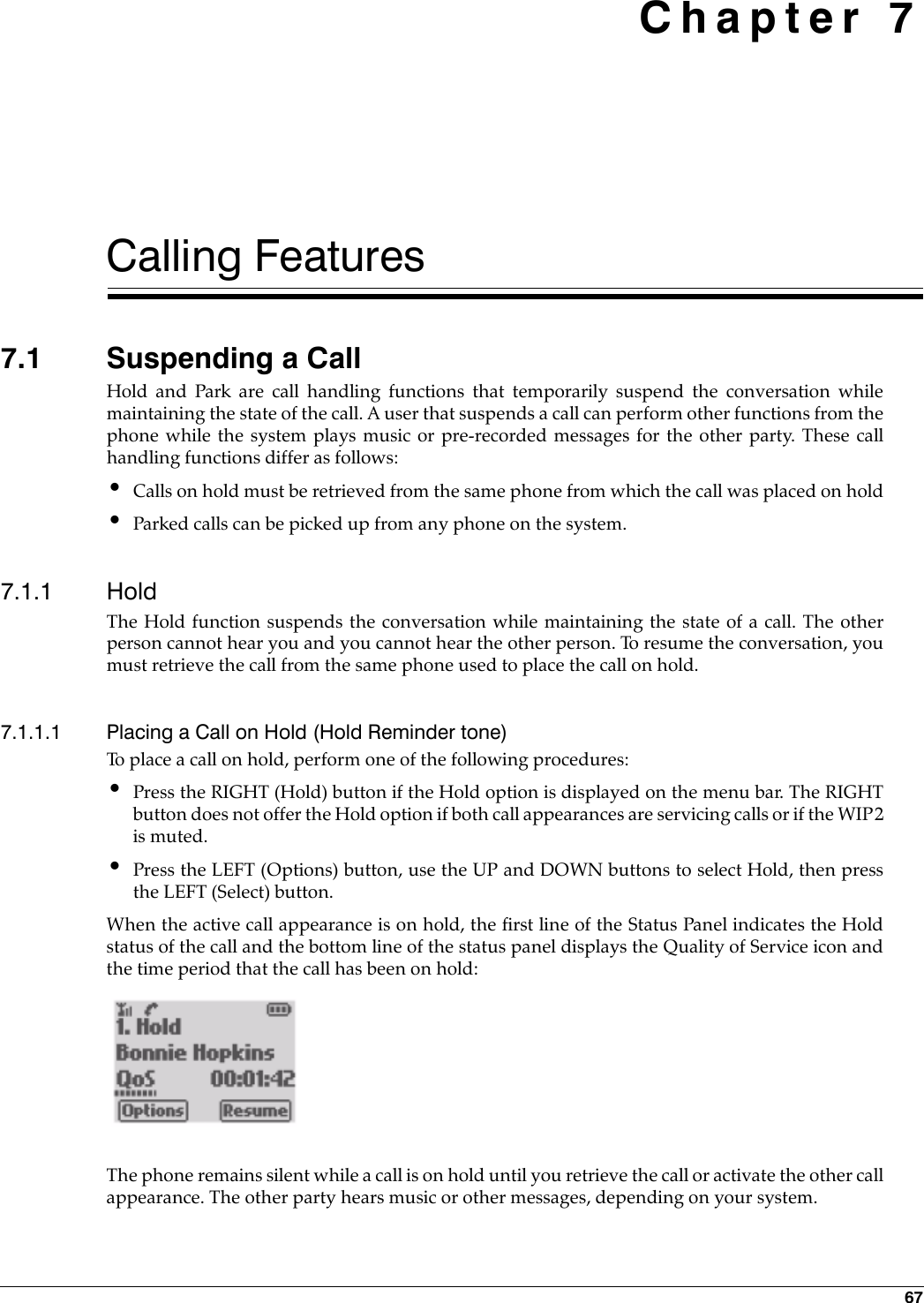 67 Chapter 7Calling Features7.1 Suspending a CallHold and Park are call handling functions that temporarily suspend the conversation whilemaintaining the state of the call. A user that suspends a call can perform other functions from thephone while the system plays music or pre-recorded messages for the other party. These callhandling functions differ as follows:•Calls on hold must be retrieved from the same phone from which the call was placed on hold•Parked calls can be picked up from any phone on the system.7.1.1 HoldThe Hold function suspends the conversation while maintaining the state of a call. The otherperson cannot hear you and you cannot hear the other person. To resume the conversation, youmust retrieve the call from the same phone used to place the call on hold. 7.1.1.1 Placing a Call on Hold (Hold Reminder tone)To place a call on hold, perform one of the following procedures: •Press the RIGHT (Hold) button if the Hold option is displayed on the menu bar. The RIGHTbutton does not offer the Hold option if both call appearances are servicing calls or if the WIP2is muted.•Press the LEFT (Options) button, use the UP and DOWN buttons to select Hold, then pressthe LEFT (Select) button.When the active call appearance is on hold, the first line of the Status Panel indicates the Holdstatus of the call and the bottom line of the status panel displays the Quality of Service icon andthe time period that the call has been on hold:The phone remains silent while a call is on hold until you retrieve the call or activate the other callappearance. The other party hears music or other messages, depending on your system.