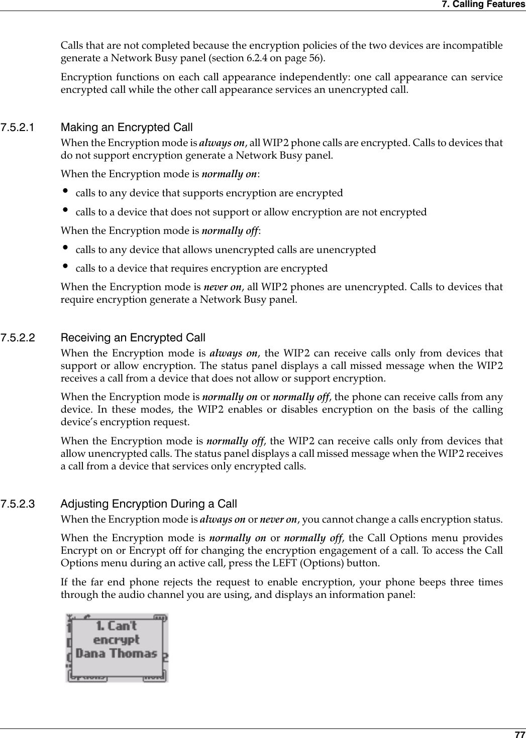 7. Calling Features 77Calls that are not completed because the encryption policies of the two devices are incompatiblegenerate a Network Busy panel (section 6.2.4 on page 56).Encryption functions on each call appearance independently: one call appearance can serviceencrypted call while the other call appearance services an unencrypted call.7.5.2.1 Making an Encrypted CallWhen the Encryption mode is always on, all WIP2 phone calls are encrypted. Calls to devices thatdo not support encryption generate a Network Busy panel.When the Encryption mode is normally on:•calls to any device that supports encryption are encrypted•calls to a device that does not support or allow encryption are not encryptedWhen the Encryption mode is normally off:•calls to any device that allows unencrypted calls are unencrypted•calls to a device that requires encryption are encryptedWhen the Encryption mode is never on, all WIP2 phones are unencrypted. Calls to devices thatrequire encryption generate a Network Busy panel.7.5.2.2 Receiving an Encrypted CallWhen the Encryption mode is always on, the WIP2 can receive calls only from devices thatsupport or allow encryption. The status panel displays a call missed message when the WIP2receives a call from a device that does not allow or support encryption.When the Encryption mode is normally on or normally off, the phone can receive calls from anydevice. In these modes, the WIP2 enables or disables encryption on the basis of the callingdevice’s encryption request.When the Encryption mode is normally off, the WIP2 can receive calls only from devices thatallow unencrypted calls. The status panel displays a call missed message when the WIP2 receivesa call from a device that services only encrypted calls.7.5.2.3 Adjusting Encryption During a CallWhen the Encryption mode is always on or never on, you cannot change a calls encryption status.When the Encryption mode is normally on or normally off, the Call Options menu providesEncrypt on or Encrypt off for changing the encryption engagement of a call. To access the CallOptions menu during an active call, press the LEFT (Options) button.If the far end phone rejects the request to enable encryption, your phone beeps three timesthrough the audio channel you are using, and displays an information panel:
