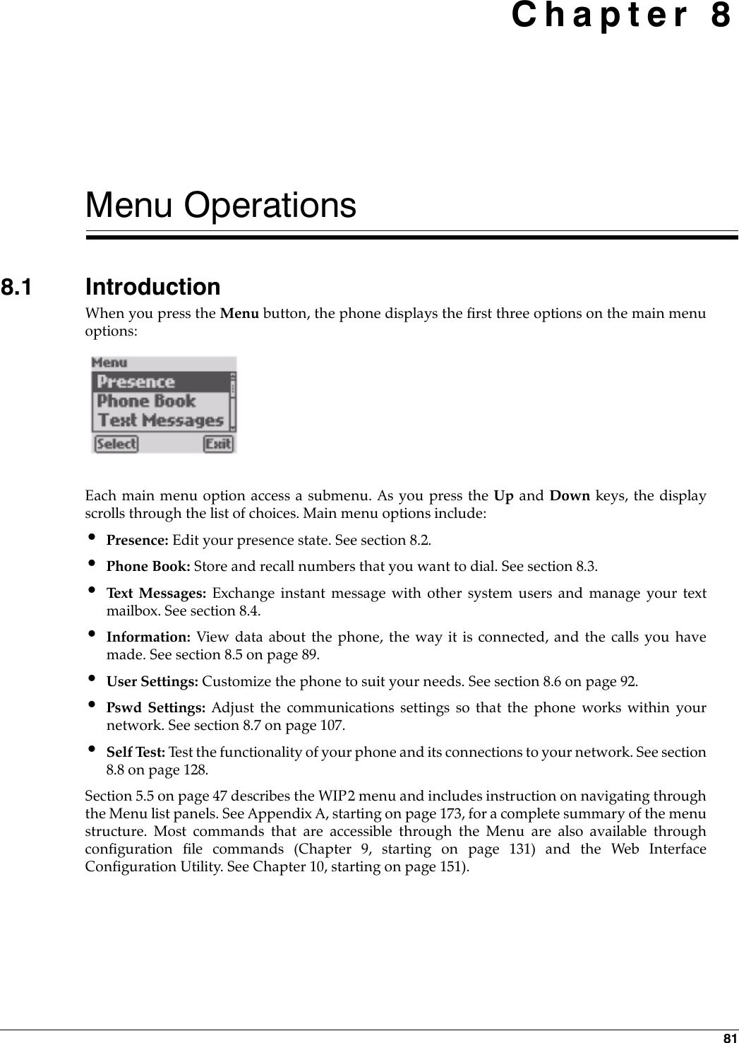 81 Chapter 8Menu Operations8.1 IntroductionWhen you press the Menu button, the phone displays the first three options on the main menuoptions:Each main menu option access a submenu. As you press the Up and Down keys, the displayscrolls through the list of choices. Main menu options include:•Presence: Edit your presence state. See section 8.2.•Phone Book: Store and recall numbers that you want to dial. See section 8.3.•Te x t  M e s s a g e s :  Exchange instant message with other system users and manage your textmailbox. See section 8.4.•Information: View data about the phone, the way it is connected, and the calls you havemade. See section 8.5 on page 89.•User Settings: Customize the phone to suit your needs. See section 8.6 on page 92.•Pswd Settings: Adjust the communications settings so that the phone works within yournetwork. See section 8.7 on page 107.•Self Test: Test the functionality of your phone and its connections to your network. See section8.8 on page 128.Section 5.5 on page 47 describes the WIP2 menu and includes instruction on navigating throughthe Menu list panels. See Appendix A, starting on page 173, for a complete summary of the menustructure. Most commands that are accessible through the Menu are also available throughconfiguration file commands (Chapter 9, starting on page 131) and the Web InterfaceConfiguration Utility. See Chapter 10, starting on page 151).