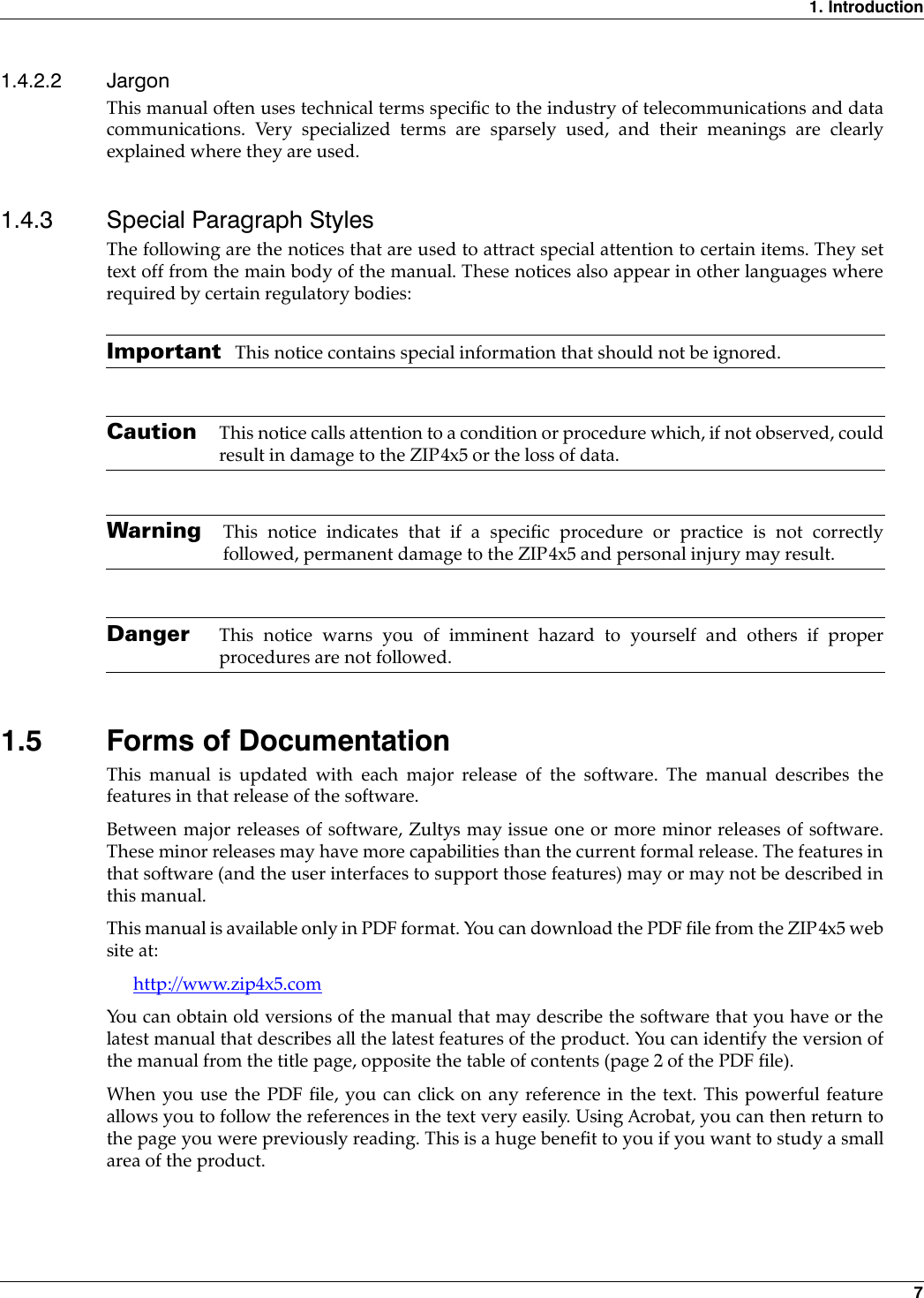 1. Introduction71.4.2.2 JargonThis manual often uses technical terms specific to the industry of telecommunications and datacommunications. Very specialized terms are sparsely used, and their meanings are clearlyexplained where they are used.1.4.3 Special Paragraph StylesThe following are the notices that are used to attract special attention to certain items. They settext off from the main body of the manual. These notices also appear in other languages whererequired by certain regulatory bodies:Important This notice contains special information that should not be ignored.Caution This notice calls attention to a condition or procedure which, if not observed, couldresult in damage to the ZIP4x5 or the loss of data.Warning This notice indicates that if a specific procedure or practice is not correctlyfollowed, permanent damage to the ZIP4x5 and personal injury may result.Danger This notice warns you of imminent hazard to yourself and others if properprocedures are not followed.1.5 Forms of DocumentationThis manual is updated with each major release of the software. The manual describes thefeatures in that release of the software.Between major releases of software, Zultys may issue one or more minor releases of software.These minor releases may have more capabilities than the current formal release. The features inthat software (and the user interfaces to support those features) may or may not be described inthis manual.This manual is available only in PDF format. You can download the PDF file from the ZIP4x5 website at:http://www.zip4x5.comYou can obtain old versions of the manual that may describe the software that you have or thelatest manual that describes all the latest features of the product. You can identify the version ofthe manual from the title page, opposite the table of contents (page 2 of the PDF file).When you use the PDF file, you can click on any reference in the text. This powerful featureallows you to follow the references in the text very easily. Using Acrobat, you can then return tothe page you were previously reading. This is a huge benefit to you if you want to study a smallarea of the product.