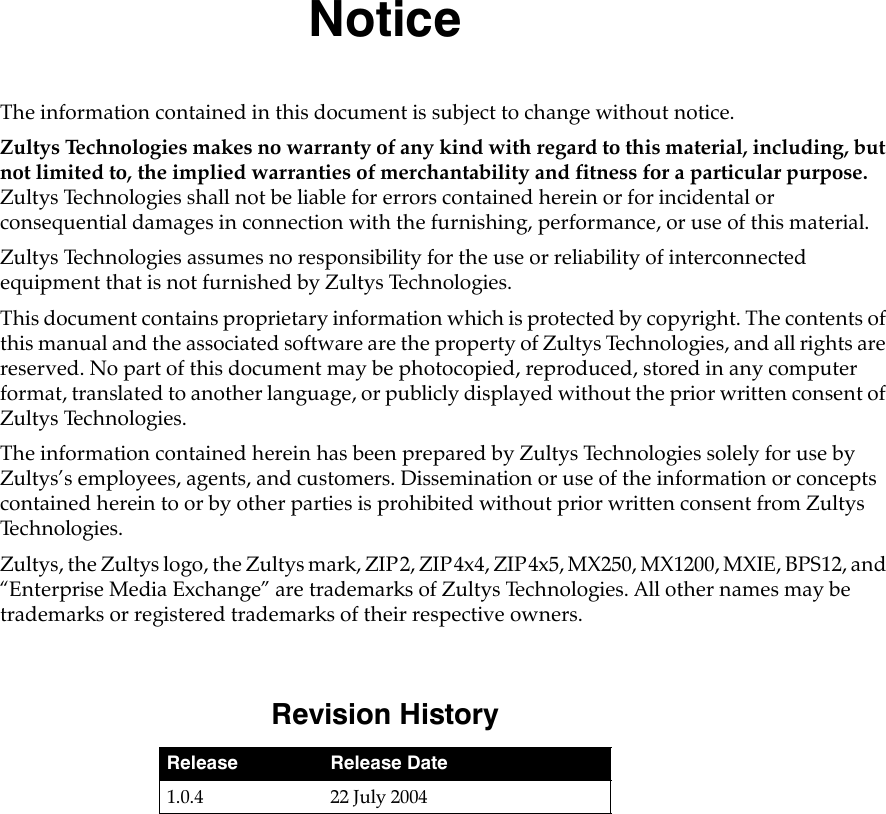 NoticeThe information contained in this document is subject to change without notice.Zultys Technologies makes no warranty of any kind with regard to this material, including, but not limited to, the implied warranties of merchantability and fitness for a particular purpose. Zultys Technologies shall not be liable for errors contained herein or for incidental or consequential damages in connection with the furnishing, performance, or use of this material.Zultys Technologies assumes no responsibility for the use or reliability of interconnected equipment that is not furnished by Zultys Technologies.This document contains proprietary information which is protected by copyright. The contents of this manual and the associated software are the property of Zultys Technologies, and all rights are reserved. No part of this document may be photocopied, reproduced, stored in any computer format, translated to another language, or publicly displayed without the prior written consent of Zultys Technologies.The information contained herein has been prepared by Zultys Technologies solely for use by Zultys’s employees, agents, and customers. Dissemination or use of the information or concepts contained herein to or by other parties is prohibited without prior written consent from Zultys Te c h n o l o g i e s .Zultys, the Zultys logo, the Zultys mark, ZIP2, ZIP4x4, ZIP4x5, MX250, MX1200, MXIE, BPS12, and “Enterprise Media Exchange” are trademarks of Zultys Technologies. All other names may be trademarks or registered trademarks of their respective owners.Revision HistoryRelease Release Date1.0.4 22 July 2004