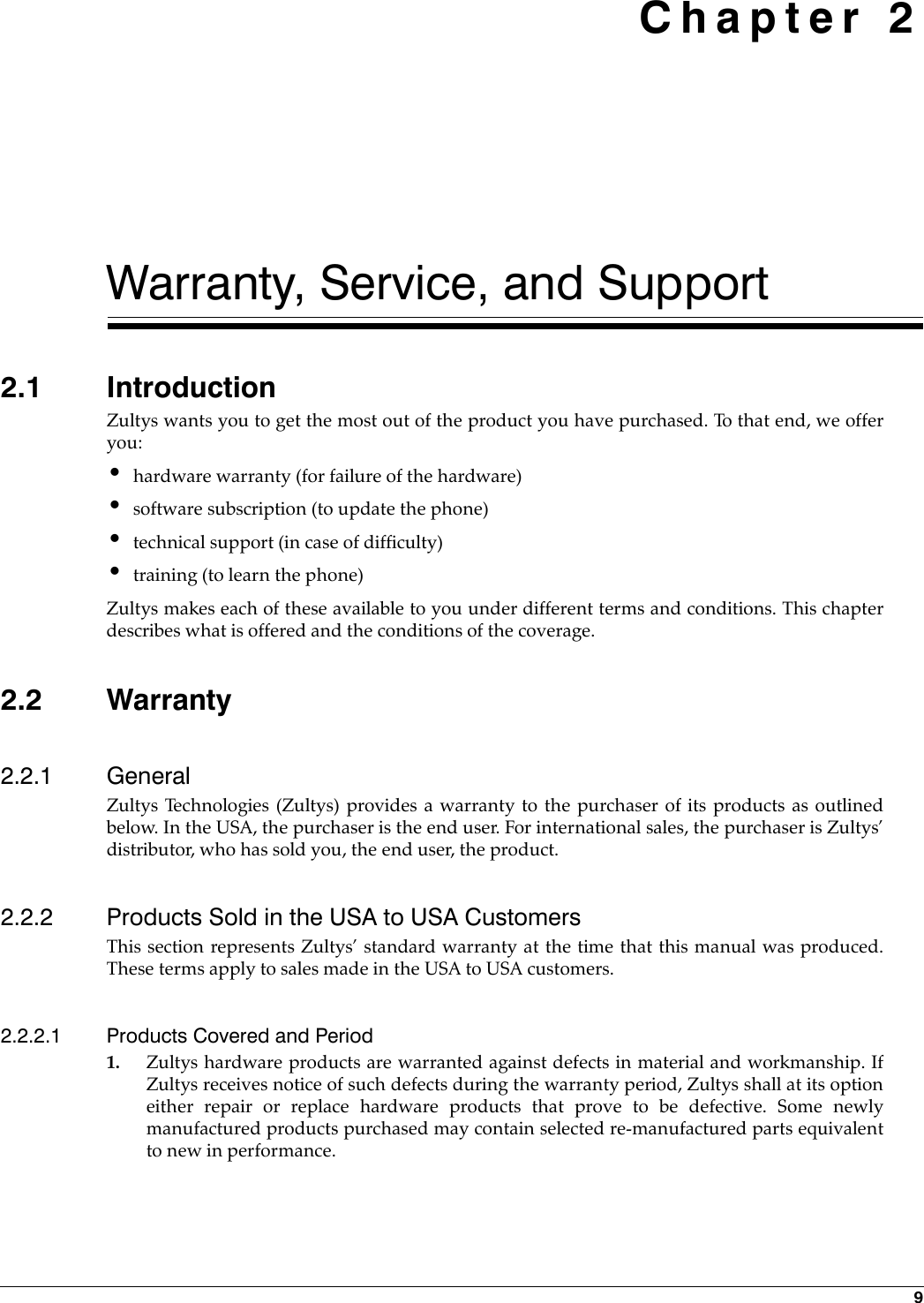  9Chapter 2Warranty, Service, and Support2.1 IntroductionZultys wants you to get the most out of the product you have purchased. To that end, we offeryou:•hardware warranty (for failure of the hardware)•software subscription (to update the phone)•technical support (in case of difficulty)•training (to learn the phone)Zultys makes each of these available to you under different terms and conditions. This chapterdescribes what is offered and the conditions of the coverage.2.2 Warranty2.2.1 GeneralZultys Technologies (Zultys) provides a warranty to the purchaser of its products as outlinedbelow. In the USA, the purchaser is the end user. For international sales, the purchaser is Zultys’distributor, who has sold you, the end user, the product.2.2.2 Products Sold in the USA to USA CustomersThis section represents Zultys’ standard warranty at the time that this manual was produced.These terms apply to sales made in the USA to USA customers.2.2.2.1 Products Covered and Period1. Zultys hardware products are warranted against defects in material and workmanship. IfZultys receives notice of such defects during the warranty period, Zultys shall at its optioneither repair or replace hardware products that prove to be defective. Some newlymanufactured products purchased may contain selected re-manufactured parts equivalentto new in performance.