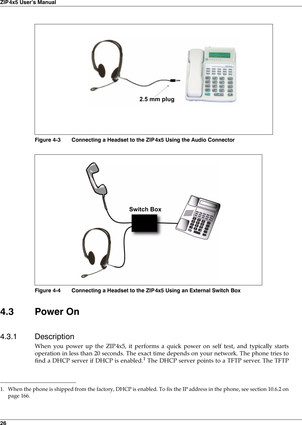 26ZIP4x5 User’s Manual4.3 Power On4.3.1 DescriptionWhen you power up the ZIP4x5, it performs a quick power on self test, and typically startsoperation in less than 20 seconds. The exact time depends on your network. The phone tries tofind a DHCP server if DHCP is enabled.1 The DHCP server points to a TFTP server. The TFTPFigure 4-3 Connecting a Headset to the ZIP4x5 Using the Audio ConnectorFigure 4-4 Connecting a Headset to the ZIP4x5 Using an External Switch Box1. When the phone is shipped from the factory, DHCP is enabled. To fix the IP address in the phone, see section 10.6.2 onpage 166.2.5 mm plugSwitch Box