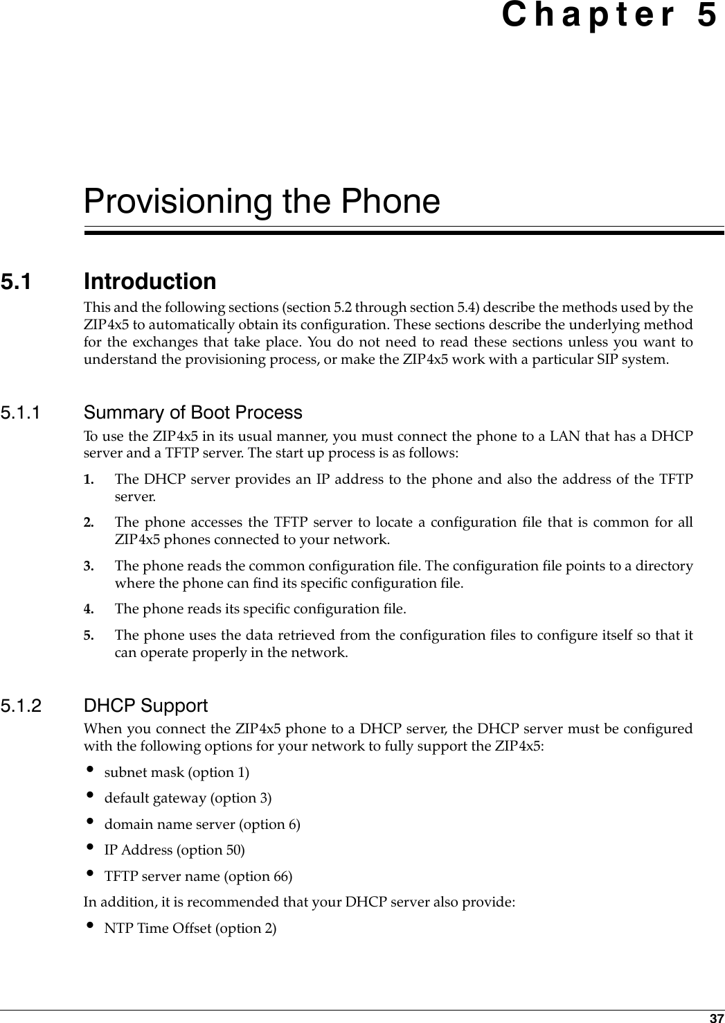 37 Chapter 5Provisioning the Phone5.1 IntroductionThis and the following sections (section 5.2 through section 5.4) describe the methods used by theZIP4x5 to automatically obtain its configuration. These sections describe the underlying methodfor the exchanges that take place. You do not need to read these sections unless you want tounderstand the provisioning process, or make the ZIP4x5 work with a particular SIP system.5.1.1 Summary of Boot ProcessTo use the ZIP4x5 in its usual manner, you must connect the phone to a LAN that has a DHCPserver and a TFTP server. The start up process is as follows:1. The DHCP server provides an IP address to the phone and also the address of the TFTPserver.2. The phone accesses the TFTP server to locate a configuration file that is common for allZIP4x5 phones connected to your network. 3. The phone reads the common configuration file. The configuration file points to a directorywhere the phone can find its specific configuration file.4. The phone reads its specific configuration file. 5. The phone uses the data retrieved from the configuration files to configure itself so that itcan operate properly in the network.5.1.2 DHCP SupportWhen you connect the ZIP4x5 phone to a DHCP server, the DHCP server must be configuredwith the following options for your network to fully support the ZIP4x5:•subnet mask (option 1)•default gateway (option 3)•domain name server (option 6)•IP Address (option 50)•TFTP server name (option 66)In addition, it is recommended that your DHCP server also provide:•NTP Time Offset (option 2)