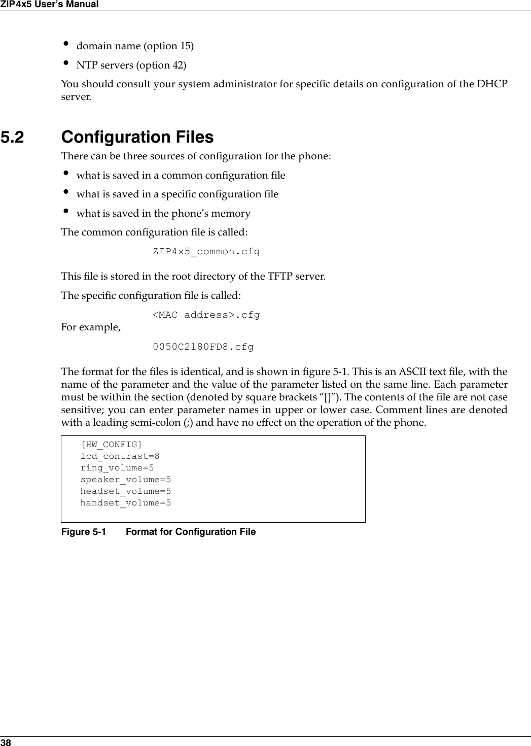 38ZIP4x5 User’s Manual•domain name (option 15)•NTP servers (option 42)You should consult your system administrator for specific details on configuration of the DHCPserver.5.2 Configuration FilesThere can be three sources of configuration for the phone:•what is saved in a common configuration file•what is saved in a specific configuration file•what is saved in the phone’s memoryThe common configuration file is called:ZIP4x5_common.cfgThis file is stored in the root directory of the TFTP server.The specific configuration file is called:&lt;MAC address&gt;.cfgFor example,0050C2180FD8.cfgThe format for the files is identical, and is shown in figure 5-1. This is an ASCII text file, with thename of the parameter and the value of the parameter listed on the same line. Each parametermust be within the section (denoted by square brackets “[]”). The contents of the file are not casesensitive; you can enter parameter names in upper or lower case. Comment lines are denotedwith a leading semi-colon (;) and have no effect on the operation of the phone.[HW_CONFIG]lcd_contrast=8ring_volume=5speaker_volume=5headset_volume=5handset_volume=5Figure 5-1 Format for Configuration File