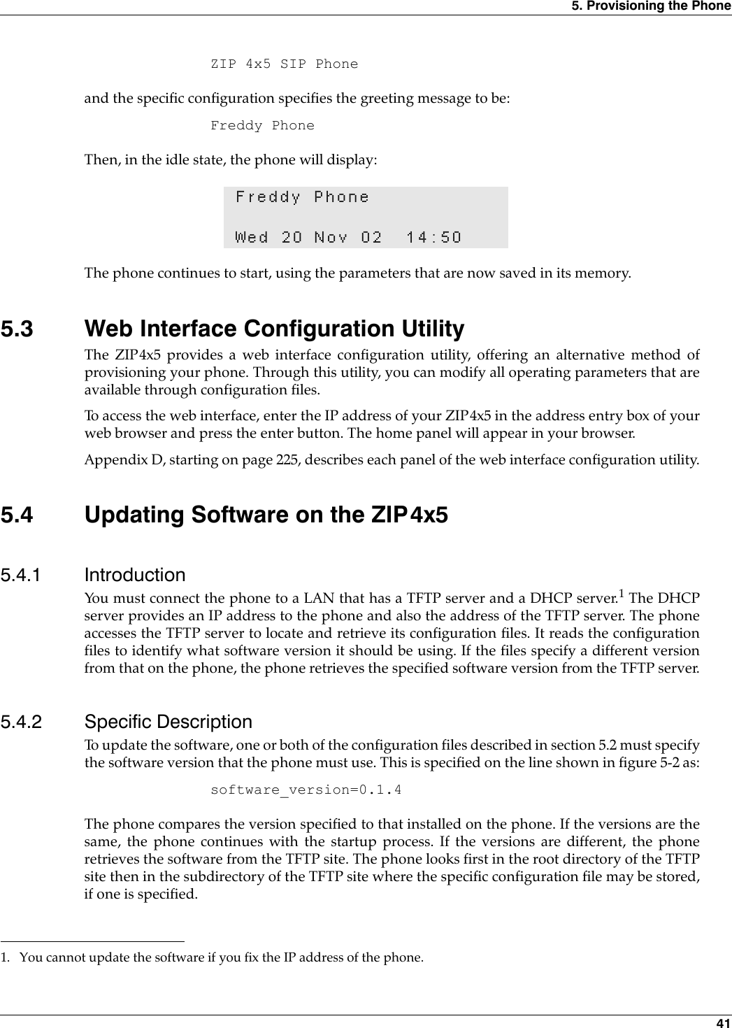 5. Provisioning the Phone 41ZIP 4x5 SIP Phoneand the specific configuration specifies the greeting message to be:Freddy PhoneThen, in the idle state, the phone will display: The phone continues to start, using the parameters that are now saved in its memory.5.3 Web Interface Configuration UtilityThe ZIP4x5 provides a web interface configuration utility, offering an alternative method ofprovisioning your phone. Through this utility, you can modify all operating parameters that areavailable through configuration files. To access the web interface, enter the IP address of your ZIP4x5 in the address entry box of yourweb browser and press the enter button. The home panel will appear in your browser.Appendix D, starting on page 225, describes each panel of the web interface configuration utility.5.4 Updating Software on the ZIP4x55.4.1 IntroductionYou must connect the phone to a LAN that has a TFTP server and a DHCP server.1 The DHCPserver provides an IP address to the phone and also the address of the TFTP server. The phoneaccesses the TFTP server to locate and retrieve its configuration files. It reads the configurationfiles to identify what software version it should be using. If the files specify a different versionfrom that on the phone, the phone retrieves the specified software version from the TFTP server.5.4.2 Specific DescriptionTo update the software, one or both of the configuration files described in section 5.2 must specifythe software version that the phone must use. This is specified on the line shown in figure 5-2 as:software_version=0.1.4The phone compares the version specified to that installed on the phone. If the versions are thesame, the phone continues with the startup process. If the versions are different, the phoneretrieves the software from the TFTP site. The phone looks first in the root directory of the TFTPsite then in the subdirectory of the TFTP site where the specific configuration file may be stored,if one is specified.Freddy PhoneWed 20 Nov 02 14:501. You cannot update the software if you fix the IP address of the phone.