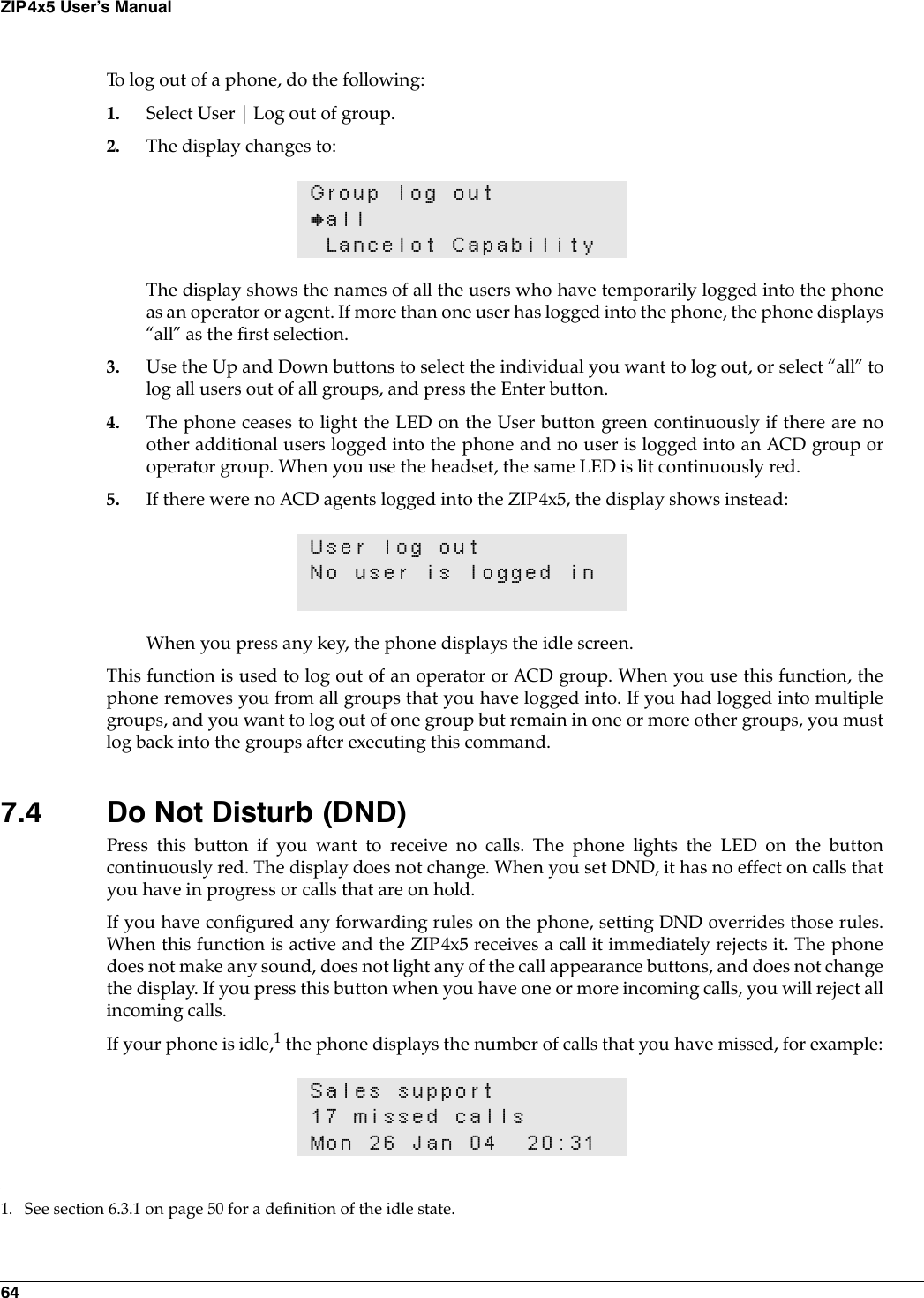 64ZIP4x5 User’s ManualTo log out of a phone, do the following:1. Select User | Log out of group.2. The display changes to:The display shows the names of all the users who have temporarily logged into the phoneas an operator or agent. If more than one user has logged into the phone, the phone displays“all” as the first selection.3. Use the Up and Down buttons to select the individual you want to log out, or select “all” tolog all users out of all groups, and press the Enter button.4. The phone ceases to light the LED on the User button green continuously if there are noother additional users logged into the phone and no user is logged into an ACD group oroperator group. When you use the headset, the same LED is lit continuously red.5. If there were no ACD agents logged into the ZIP4x5, the display shows instead:When you press any key, the phone displays the idle screen.This function is used to log out of an operator or ACD group. When you use this function, thephone removes you from all groups that you have logged into. If you had logged into multiplegroups, and you want to log out of one group but remain in one or more other groups, you mustlog back into the groups after executing this command.7.4 Do Not Disturb (DND)Press this button if you want to receive no calls. The phone lights the LED on the buttoncontinuously red. The display does not change. When you set DND, it has no effect on calls thatyou have in progress or calls that are on hold.If you have configured any forwarding rules on the phone, setting DND overrides those rules.When this function is active and the ZIP4x5 receives a call it immediately rejects it. The phonedoes not make any sound, does not light any of the call appearance buttons, and does not changethe display. If you press this button when you have one or more incoming calls, you will reject allincoming calls.If your phone is idle,1 the phone displays the number of calls that you have missed, for example:Group log out}allLancelot CapabilityUser log outNo user is logged inSales support17 missed callsMon 26 Jan 04 20:311. See section 6.3.1 on page 50 for a definition of the idle state.