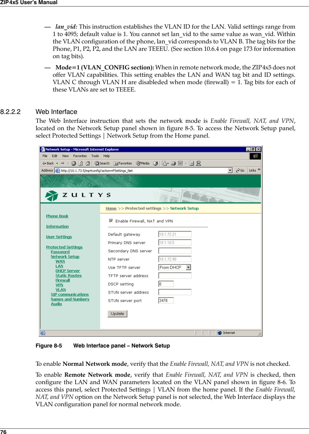 76ZIP4x5 User’s Manual—lan_vid: This instruction establishes the VLAN ID for the LAN. Valid settings range from1 to 4095; default value is 1. You cannot set lan_vid to the same value as wan_vid. Withinthe VLAN configuration of the phone, lan_vid corresponds to VLAN B. The tag bits for thePhone, P1, P2, P2, and the LAN are TEEEU. (See section 10.6.4 on page 173 for informationon tag bits).— Mode=1 (VLAN_CONFIG section): When in remote network mode, the ZIP4x5 does notoffer VLAN capabilities. This setting enables the LAN and WAN tag bit and ID settings.VLAN C through VLAN H are disableded when mode (firewall) = 1. Tag bits for each ofthese VLANs are set to TEEEE.8.2.2.2 Web InterfaceThe Web Interface instruction that sets the network mode is Enable Firewall, NAT, and VPN,located on the Network Setup panel shown in figure 8-5. To access the Network Setup panel,select Protected Settings | Network Setup from the Home panel.To  e n a b l e  Normal Network mode, verify that the Enable Firewall, NAT, and VPN is not checked.To  e n a b l e  Remote Network mode, verify that Enable Firewall, NAT, and VPN is checked, thenconfigure the LAN and WAN parameters located on the VLAN panel shown in figure 8-6. Toaccess this panel, select Protected Settings | VLAN from the home panel. If the Enable Firewall,NAT, and VPN option on the Network Setup panel is not selected, the Web Interface displays theVLAN configuration panel for normal network mode.Figure 8-5 Web Interface panel – Network Setup