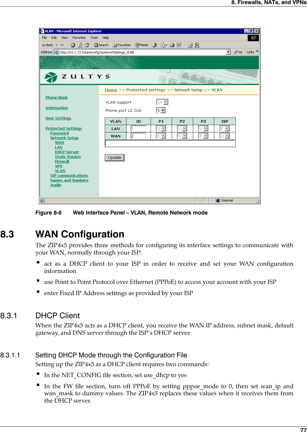 8. Firewalls, NATs, and VPNs 778.3 WAN ConfigurationThe ZIP4x5 provides three methods for configuring its interface settings to communicate withyour WAN, normally through your ISP:•act as a DHCP client to your ISP in order to receive and set your WAN configurationinformation•use Point to Point Protocol over Ethernet (PPPoE) to access your account with your ISP•enter Fixed IP Address settings as provided by your ISP8.3.1 DHCP ClientWhen the ZIP4x5 acts as a DHCP client, you receive the WAN IP address, subnet mask, defaultgateway, and DNS server through the ISP’s DHCP server.8.3.1.1 Setting DHCP Mode through the Configuration FileSetting up the ZIP4x5 as a DHCP client requires two commands:•In the NET_CONFIG file section, set use_dhcp to yes•In the FW file section, turn off PPPoE by setting pppoe_mode to 0, then set wan_ip andwan_mask to dummy values. The ZIP4x5 replaces these values when it receives them fromthe DHCP server.Figure 8-6 Web Interface Panel – VLAN, Remote Network mode