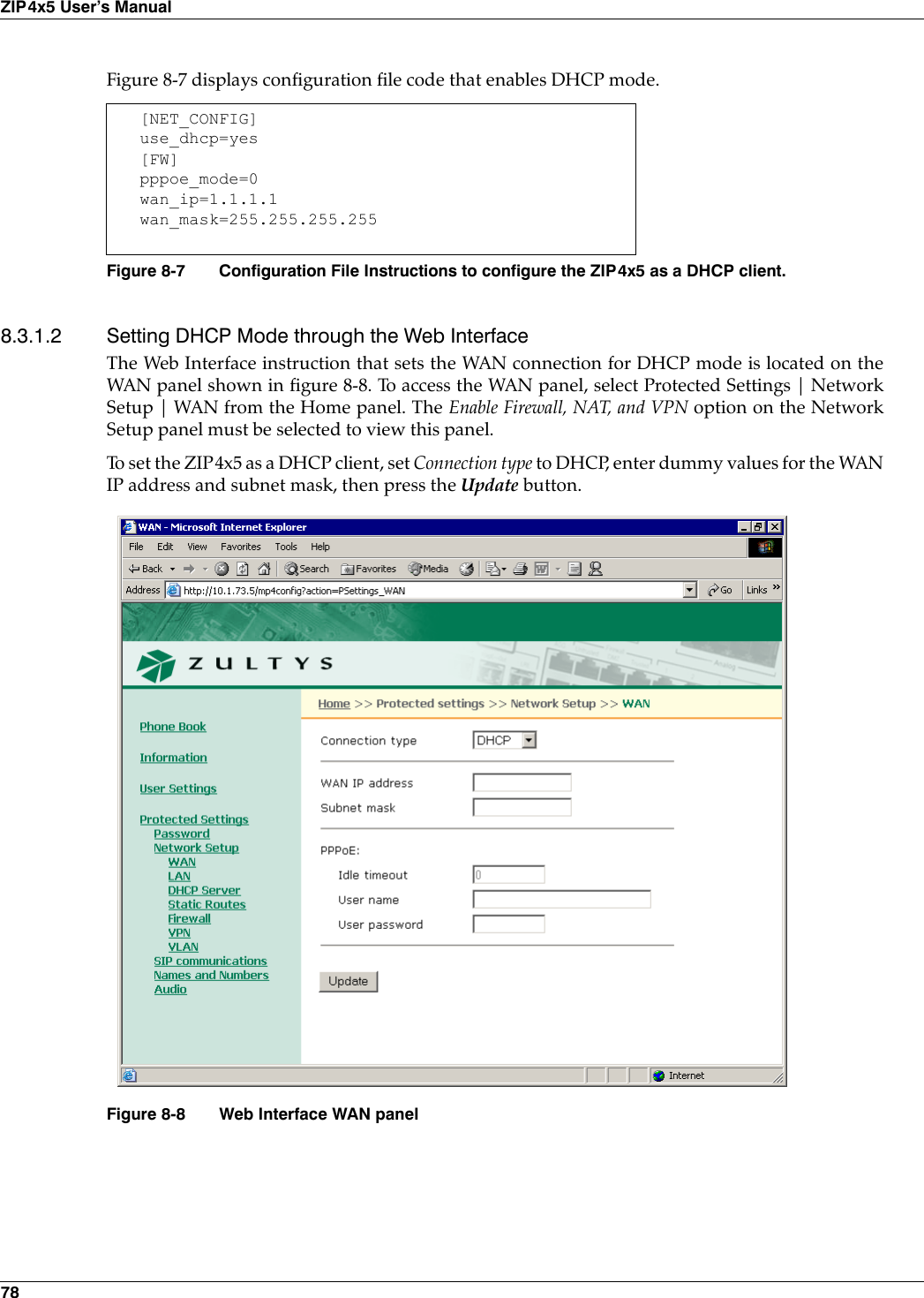 78ZIP4x5 User’s ManualFigure 8-7 displays configuration file code that enables DHCP mode.8.3.1.2 Setting DHCP Mode through the Web InterfaceThe Web Interface instruction that sets the WAN connection for DHCP mode is located on theWAN panel shown in figure 8-8. To access the WAN panel, select Protected Settings | NetworkSetup | WAN from the Home panel. The Enable Firewall, NAT, and VPN option on the NetworkSetup panel must be selected to view this panel. To set the ZIP4x5 as a DHCP client, set Connection type to DHCP, enter dummy values for the WANIP address and subnet mask, then press the Update button.[NET_CONFIG]use_dhcp=yes[FW]pppoe_mode=0wan_ip=1.1.1.1wan_mask=255.255.255.255Figure 8-7 Configuration File Instructions to configure the ZIP4x5 as a DHCP client.Figure 8-8 Web Interface WAN panel