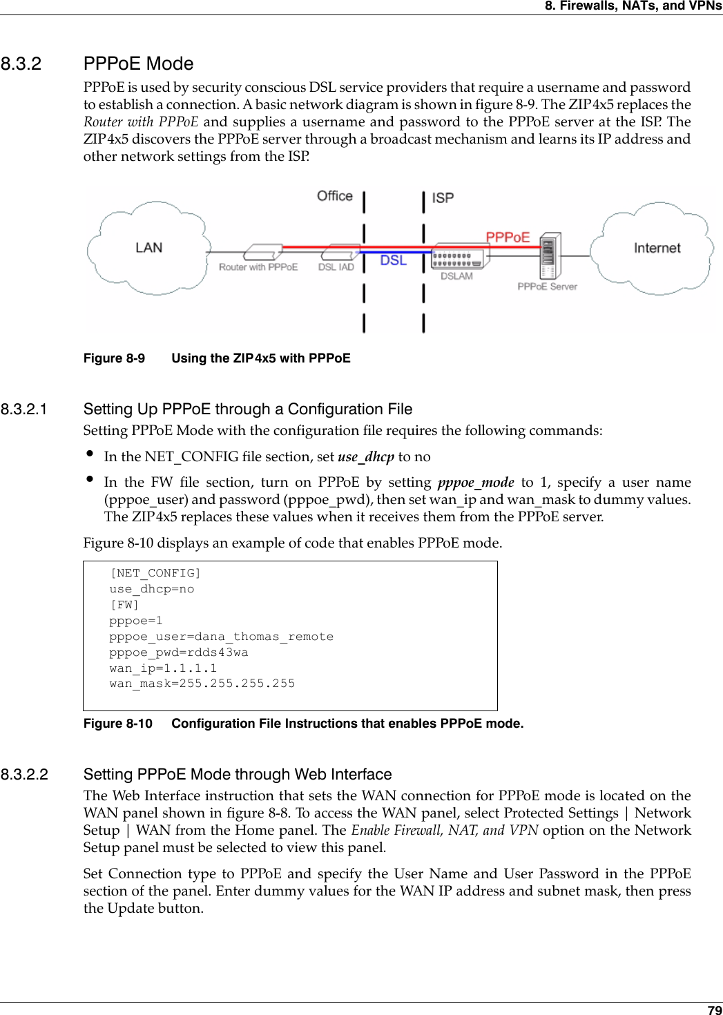 8. Firewalls, NATs, and VPNs 798.3.2 PPPoE ModePPPoE is used by security conscious DSL service providers that require a username and passwordto establish a connection. A basic network diagram is shown in figure 8-9. The ZIP4x5 replaces theRouter with PPPoE and supplies a username and password to the PPPoE server at the ISP. TheZIP4x5 discovers the PPPoE server through a broadcast mechanism and learns its IP address andother network settings from the ISP.8.3.2.1 Setting Up PPPoE through a Configuration FileSetting PPPoE Mode with the configuration file requires the following commands:•In the NET_CONFIG file section, set use_dhcp to no•In the FW file section, turn on PPPoE by setting pppoe_mode to 1, specify a user name(pppoe_user) and password (pppoe_pwd), then set wan_ip and wan_mask to dummy values.The ZIP4x5 replaces these values when it receives them from the PPPoE server.Figure 8-10 displays an example of code that enables PPPoE mode.8.3.2.2 Setting PPPoE Mode through Web InterfaceThe Web Interface instruction that sets the WAN connection for PPPoE mode is located on theWAN panel shown in figure 8-8. To access the WAN panel, select Protected Settings | NetworkSetup | WAN from the Home panel. The Enable Firewall, NAT, and VPN option on the NetworkSetup panel must be selected to view this panel. Set Connection type to PPPoE and specify the User Name and User Password in the PPPoEsection of the panel. Enter dummy values for the WAN IP address and subnet mask, then pressthe Update button.Figure 8-9 Using the ZIP4x5 with PPPoE[NET_CONFIG]use_dhcp=no[FW]pppoe=1pppoe_user=dana_thomas_remotepppoe_pwd=rdds43wawan_ip=1.1.1.1wan_mask=255.255.255.255Figure 8-10 Configuration File Instructions that enables PPPoE mode.