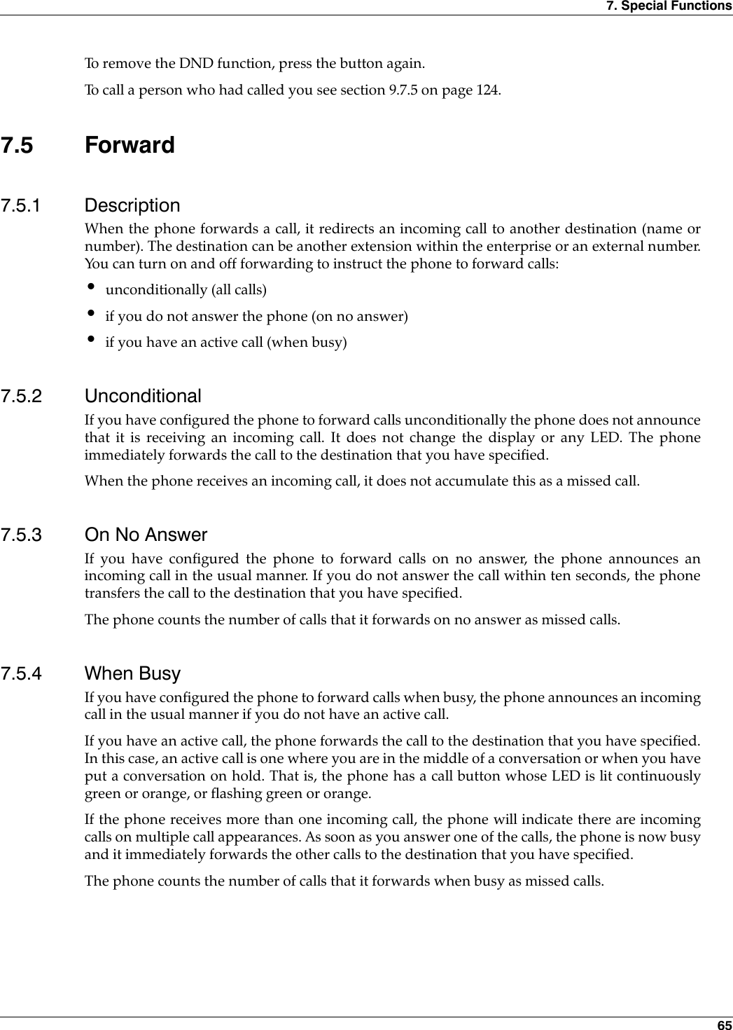 7. Special Functions 65To remove the DND function, press the button again.To call a person who had called you see section 9.7.5 on page 124.7.5 Forward7.5.1 DescriptionWhen the phone forwards a call, it redirects an incoming call to another destination (name ornumber). The destination can be another extension within the enterprise or an external number.You can turn on and off forwarding to instruct the phone to forward calls:•unconditionally (all calls)•if you do not answer the phone (on no answer)•if you have an active call (when busy)7.5.2 UnconditionalIf you have configured the phone to forward calls unconditionally the phone does not announcethat it is receiving an incoming call. It does not change the display or any LED. The phoneimmediately forwards the call to the destination that you have specified.When the phone receives an incoming call, it does not accumulate this as a missed call.7.5.3 On No AnswerIf you have configured the phone to forward calls on no answer, the phone announces anincoming call in the usual manner. If you do not answer the call within ten seconds, the phonetransfers the call to the destination that you have specified.The phone counts the number of calls that it forwards on no answer as missed calls.7.5.4 When BusyIf you have configured the phone to forward calls when busy, the phone announces an incomingcall in the usual manner if you do not have an active call.If you have an active call, the phone forwards the call to the destination that you have specified.In this case, an active call is one where you are in the middle of a conversation or when you haveput a conversation on hold. That is, the phone has a call button whose LED is lit continuouslygreen or orange, or flashing green or orange.If the phone receives more than one incoming call, the phone will indicate there are incomingcalls on multiple call appearances. As soon as you answer one of the calls, the phone is now busyand it immediately forwards the other calls to the destination that you have specified.The phone counts the number of calls that it forwards when busy as missed calls.