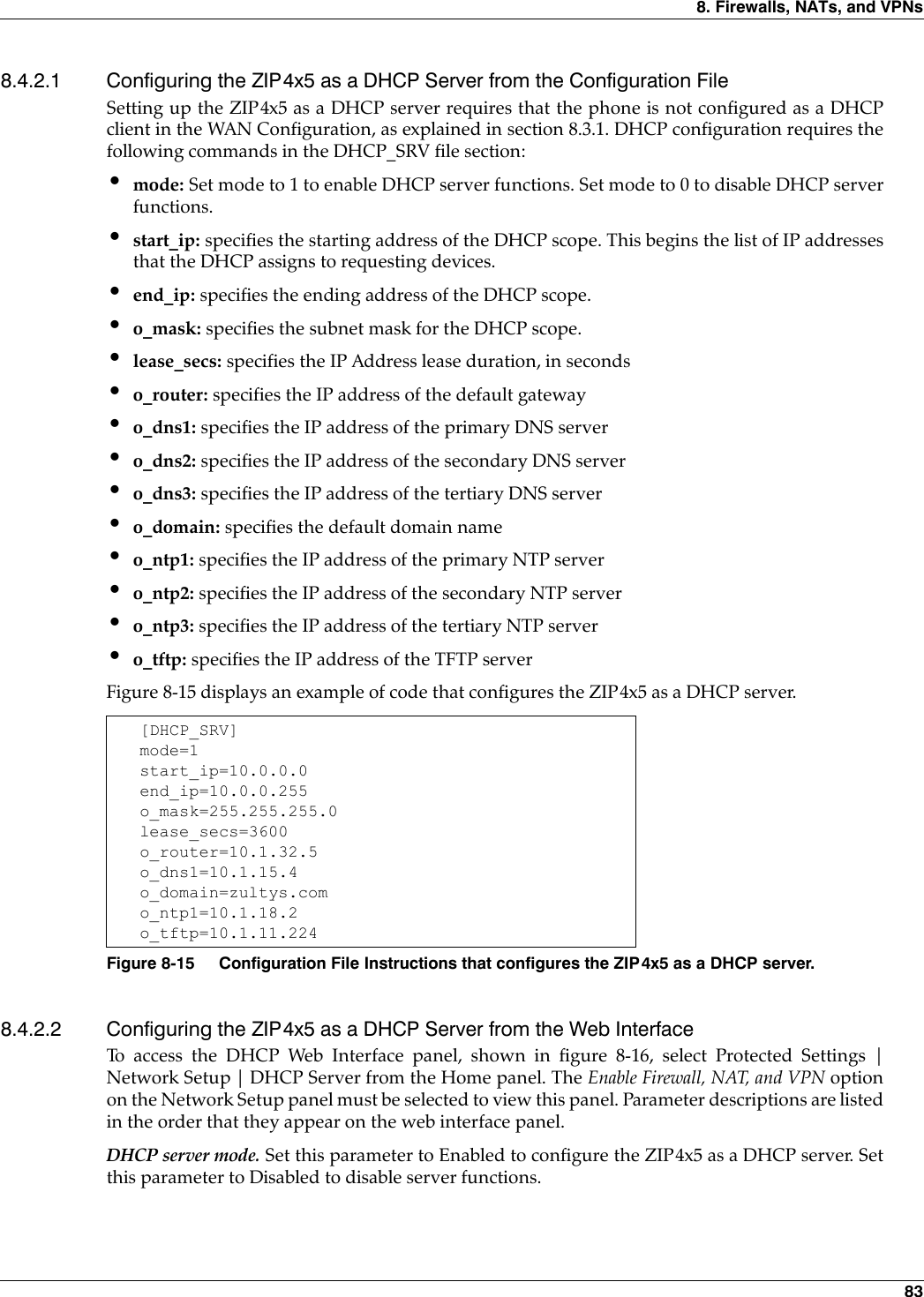 8. Firewalls, NATs, and VPNs 838.4.2.1 Configuring the ZIP4x5 as a DHCP Server from the Configuration FileSetting up the ZIP4x5 as a DHCP server requires that the phone is not configured as a DHCPclient in the WAN Configuration, as explained in section 8.3.1. DHCP configuration requires thefollowing commands in the DHCP_SRV file section:•mode: Set mode to 1 to enable DHCP server functions. Set mode to 0 to disable DHCP serverfunctions.•start_ip: specifies the starting address of the DHCP scope. This begins the list of IP addressesthat the DHCP assigns to requesting devices.•end_ip: specifies the ending address of the DHCP scope.•o_mask: specifies the subnet mask for the DHCP scope.•lease_secs: specifies the IP Address lease duration, in seconds•o_router: specifies the IP address of the default gateway•o_dns1: specifies the IP address of the primary DNS server•o_dns2: specifies the IP address of the secondary DNS server•o_dns3: specifies the IP address of the tertiary DNS server•o_domain: specifies the default domain name•o_ntp1: specifies the IP address of the primary NTP server•o_ntp2: specifies the IP address of the secondary NTP server•o_ntp3: specifies the IP address of the tertiary NTP server•o_tftp: specifies the IP address of the TFTP serverFigure 8-15 displays an example of code that configures the ZIP4x5 as a DHCP server.8.4.2.2 Configuring the ZIP4x5 as a DHCP Server from the Web InterfaceTo access the DHCP Web Interface panel, shown in figure 8-16, select Protected Settings |Network Setup | DHCP Server from the Home panel. The Enable Firewall, NAT, and VPN optionon the Network Setup panel must be selected to view this panel. Parameter descriptions are listedin the order that they appear on the web interface panel.DHCP server mode. Set this parameter to Enabled to configure the ZIP4x5 as a DHCP server. Setthis parameter to Disabled to disable server functions.[DHCP_SRV]mode=1start_ip=10.0.0.0end_ip=10.0.0.255o_mask=255.255.255.0lease_secs=3600o_router=10.1.32.5o_dns1=10.1.15.4o_domain=zultys.como_ntp1=10.1.18.2o_tftp=10.1.11.224Figure 8-15 Configuration File Instructions that configures the ZIP4x5 as a DHCP server.