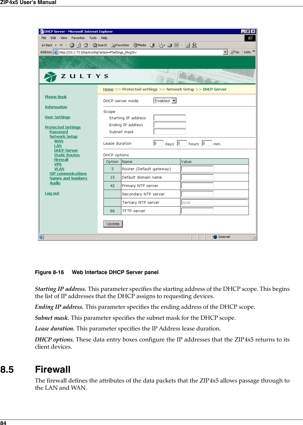 84ZIP4x5 User’s ManualStarting IP address. This parameter specifies the starting address of the DHCP scope. This beginsthe list of IP addresses that the DHCP assigns to requesting devices.Ending IP address. This parameter specifies the ending address of the DHCP scope.Subnet mask. This parameter specifies the subnet mask for the DHCP scope.Lease duration. This parameter specifies the IP Address lease duration.DHCP options. These data entry boxes configure the IP addresses that the ZIP4x5 returns to itsclient devices.8.5 FirewallThe firewall defines the attributes of the data packets that the ZIP4x5 allows passage through tothe LAN and WAN. Figure 8-16 Web Interface DHCP Server panel