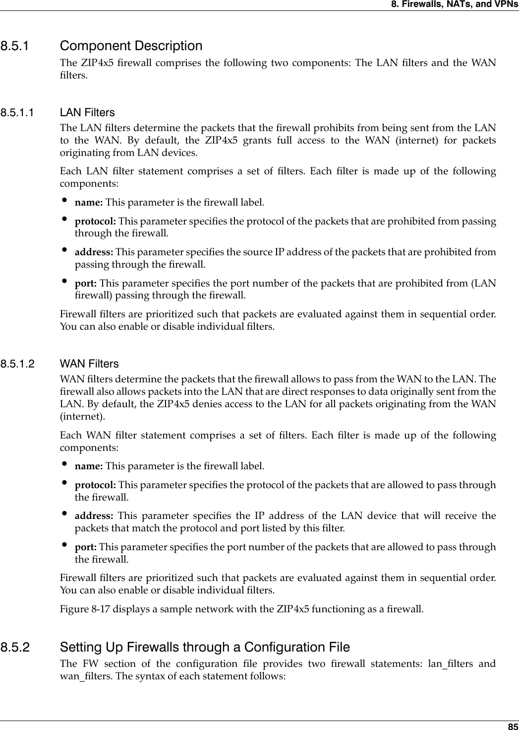 8. Firewalls, NATs, and VPNs 858.5.1 Component DescriptionThe ZIP4x5 firewall comprises the following two components: The LAN filters and the WANfilters.8.5.1.1 LAN FiltersThe LAN filters determine the packets that the firewall prohibits from being sent from the LANto the WAN. By default, the ZIP4x5 grants full access to the WAN (internet) for packetsoriginating from LAN devices.Each LAN filter statement comprises a set of filters. Each filter is made up of the followingcomponents:•name: This parameter is the firewall label.•protocol: This parameter specifies the protocol of the packets that are prohibited from passingthrough the firewall.•address: This parameter specifies the source IP address of the packets that are prohibited frompassing through the firewall.•port: This parameter specifies the port number of the packets that are prohibited from (LANfirewall) passing through the firewall.Firewall filters are prioritized such that packets are evaluated against them in sequential order.You can also enable or disable individual filters.8.5.1.2 WAN FiltersWAN filters determine the packets that the firewall allows to pass from the WAN to the LAN. Thefirewall also allows packets into the LAN that are direct responses to data originally sent from theLAN. By default, the ZIP4x5 denies access to the LAN for all packets originating from the WAN(internet).Each WAN filter statement comprises a set of filters. Each filter is made up of the followingcomponents:•name: This parameter is the firewall label.•protocol: This parameter specifies the protocol of the packets that are allowed to pass throughthe firewall.•address: This parameter specifies the IP address of the LAN device that will receive thepackets that match the protocol and port listed by this filter.•port: This parameter specifies the port number of the packets that are allowed to pass throughthe firewall.Firewall filters are prioritized such that packets are evaluated against them in sequential order.You can also enable or disable individual filters. Figure 8-17 displays a sample network with the ZIP4x5 functioning as a firewall.8.5.2 Setting Up Firewalls through a Configuration FileThe FW section of the configuration file provides two firewall statements: lan_filters andwan_filters. The syntax of each statement follows: