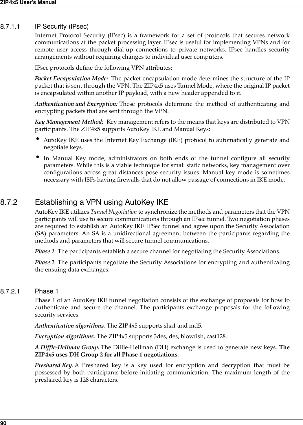 90ZIP4x5 User’s Manual8.7.1.1 IP Security (IPsec)Internet Protocol Security (IPsec) is a framework for a set of protocols that secures networkcommunications at the packet processing layer. IPsec is useful for implementing VPNs and forremote user access through dial-up connections to private networks. IPsec handles securityarrangements without requiring changes to individual user computers.IPsec protocols define the following VPN attributes:Packet Encapsulation Mode:  The packet encapsulation mode determines the structure of the IPpacket that is sent through the VPN. The ZIP4x5 uses Tunnel Mode, where the original IP packetis encapsulated within another IP payload, with a new header appended to it.Authentication and Encryption: These protocols determine the method of authenticating andencrypting packets that are sent through the VPN. Key Management Method:  Key management refers to the means that keys are distributed to VPNparticipants. The ZIP4x5 supports AutoKey IKE and Manual Keys:•AutoKey IKE uses the Internet Key Exchange (IKE) protocol to automatically generate andnegotiate keys.•In Manual Key mode, administrators on both ends of the tunnel configure all securityparameters. While this is a viable technique for small static networks, key management overconfigurations across great distances pose security issues. Manual key mode is sometimesnecessary with ISPs having firewalls that do not allow passage of connections in IKE mode.8.7.2 Establishing a VPN using AutoKey IKEAutoKey IKE utilizes Tunnel Negotiation to synchronize the methods and parameters that the VPNparticipants will use to secure communications through an IPsec tunnel. Two negotiation phasesare required to establish an AutoKey IKE IPSec tunnel and agree upon the Security Association(SA) parameters. An SA is a unidirectional agreement between the participants regarding themethods and parameters that will secure tunnel communications.Phase 1. The participants establish a secure channel for negotiating the Security Associations.Phase 2. The participants negotiate the Security Associations for encrypting and authenticatingthe ensuing data exchanges.8.7.2.1 Phase 1Phase 1 of an AutoKey IKE tunnel negotiation consists of the exchange of proposals for how toauthenticate and secure the channel. The participants exchange proposals for the followingsecurity services:Authentication algorithms. The ZIP4x5 supports sha1 and md5.Encryption algorithms. The ZIP4x5 supports 3des, des, blowfish, cast128.A Diffie-Hellman Group. The Diffie-Hellman (DH) exchange is used to generate new keys. TheZIP4x5 uses DH Group 2 for all Phase 1 negotiations.Preshared Key. A Preshared key is a key used for encryption and decryption that must bepossessed by both participants before initiating communication. The maximum length of thepreshared key is 128 characters.